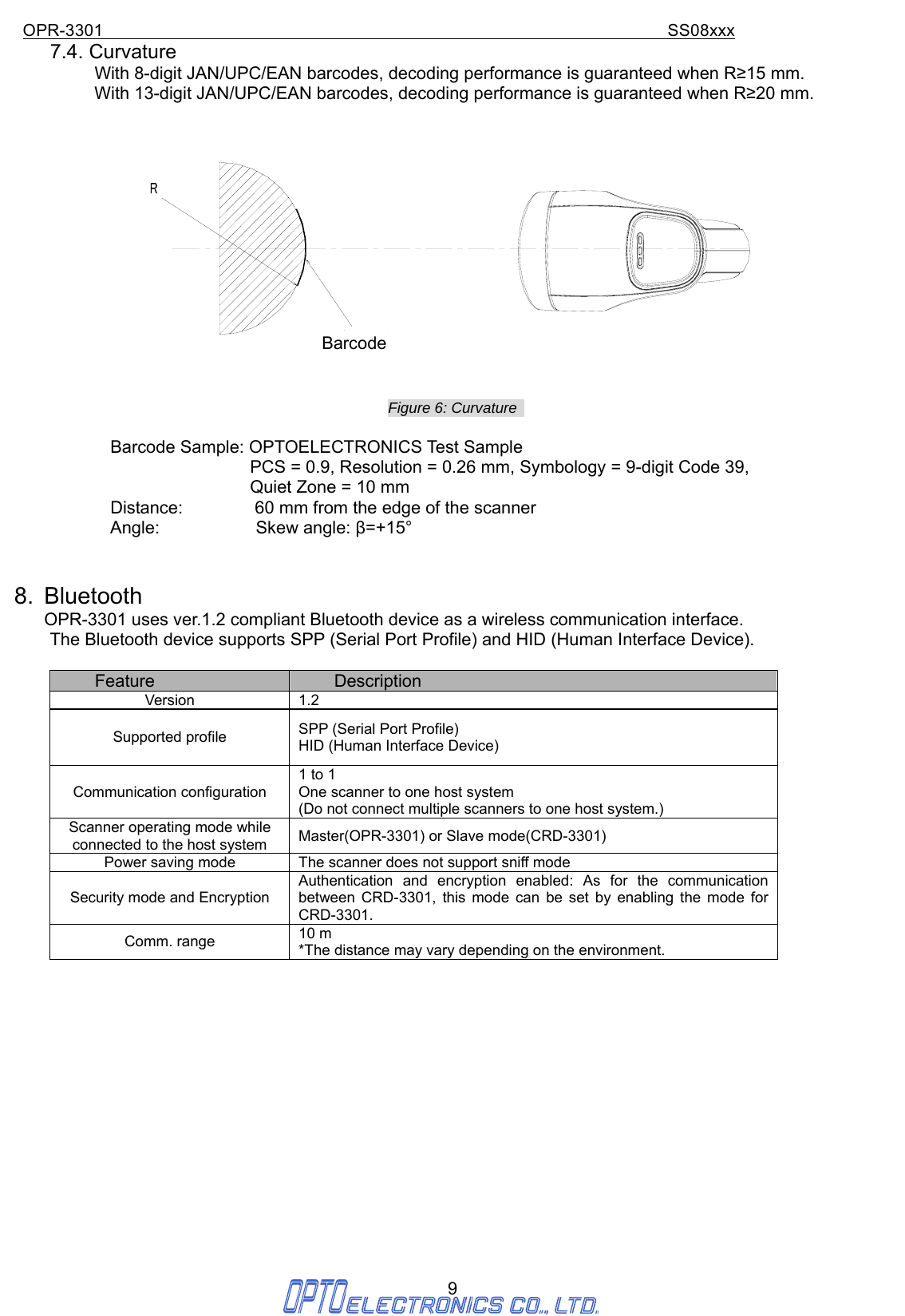 OPR-3301                                                                SS08xxx 9 7.4. Curvature With 8-digit JAN/UPC/EAN barcodes, decoding performance is guaranteed when R≥15 mm. With 13-digit JAN/UPC/EAN barcodes, decoding performance is guaranteed when R≥20 mm.  Figure 6: Curvature    Barcode Sample: OPTOELECTRONICS Test Sample                                 PCS = 0.9, Resolution = 0.26 mm, Symbology = 9-digit Code 39,   Quiet Zone = 10 mm Distance:                60 mm from the edge of the scanner            Angle:           Skew angle: β=+15°   8. Bluetooth OPR-3301 uses ver.1.2 compliant Bluetooth device as a wireless communication interface. The Bluetooth device supports SPP (Serial Port Profile) and HID (Human Interface Device).  Feature  Description Version   1.2 Supported profile    SPP (Serial Port Profile) HID (Human Interface Device) Communication configuration   1 to 1 One scanner to one host system   (Do not connect multiple scanners to one host system.) Scanner operating mode while connected to the host system  Master(OPR-3301) or Slave mode(CRD-3301) Power saving mode  The scanner does not support sniff mode Security mode and Encryption Authentication and encryption enabled: As for the communication between CRD-3301, this mode can be set by enabling the mode for CRD-3301. Comm. range  10 m *The distance may vary depending on the environment.                   Barcode 