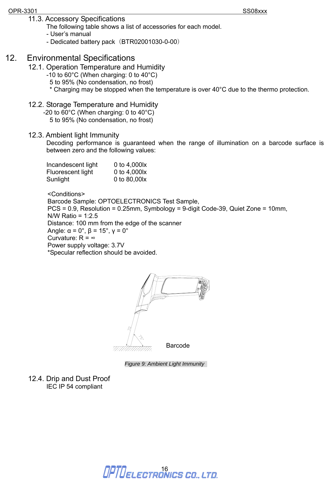 OPR-3301                                                                SS08xxx 16 11.3. Accessory Specifications The following table shows a list of accessories for each model.              - User’s manual              - Dedicated battery pack （BTR02001030-0-00）  12. Environmental Specifications 12.1. Operation Temperature and Humidity              -10 to 60°C (When charging: 0 to 40°C)               5 to 95% (No condensation, no frost)               * Charging may be stopped when the temperature is over 40°C due to the thermo protection.  12.2. Storage Temperature and Humidity                         -20 to 60°C (When charging: 0 to 40°C)               5 to 95% (No condensation, no frost)  12.3. Ambient light Immunity Decoding performance is guaranteed when the range of illumination on a barcode surface is between zero and the following values:  Incandescent light  0 to 4,000lx Fluorescent light  0 to 4,000lx   Sunlight              0 to 80,00lx           &lt;Conditions&gt; Barcode Sample: OPTOELECTRONICS Test Sample, PCS = 0.9, Resolution = 0.25mm, Symbology = 9-digit Code-39, Quiet Zone = 10mm, N/W Ratio = 1:2.5 Distance: 100 mm from the edge of the scanner Angle: α = 0°, β = 15°, γ = 0° Curvature: R = ∞ Power supply voltage: 3.7V *Specular reflection should be avoided.     Figure 9: Ambient Light Immunity    12.4. Drip and Dust Proof              IEC IP 54 compliant          Barcode 