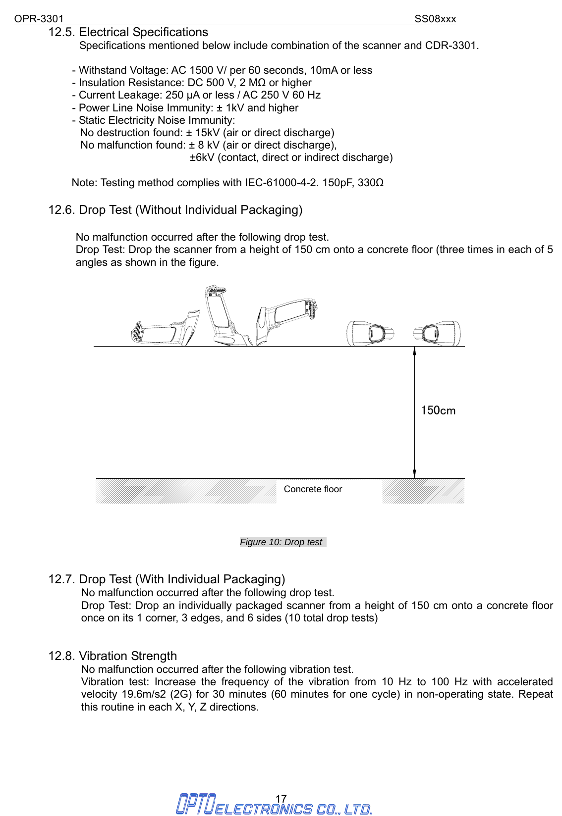 OPR-3301                                                                SS08xxx 17 12.5. Electrical Specifications              Specifications mentioned below include combination of the scanner and CDR-3301.  - Withstand Voltage: AC 1500 V/ per 60 seconds, 10mA or less - Insulation Resistance: DC 500 V, 2 MΩ or higher - Current Leakage: 250 μA or less / AC 250 V 60 Hz - Power Line Noise Immunity: ± 1kV and higher - Static Electricity Noise Immunity: No destruction found: ± 15kV (air or direct discharge) No malfunction found: ± 8 kV (air or direct discharge), ±6kV (contact, direct or indirect discharge)  Note: Testing method complies with IEC-61000-4-2. 150pF, 330Ω  12.6. Drop Test (Without Individual Packaging)  No malfunction occurred after the following drop test. Drop Test: Drop the scanner from a height of 150 cm onto a concrete floor (three times in each of 5 angles as shown in the figure.  150cm Figure 10: Drop test     12.7. Drop Test (With Individual Packaging) No malfunction occurred after the following drop test. Drop Test: Drop an individually packaged scanner from a height of 150 cm onto a concrete floor once on its 1 corner, 3 edges, and 6 sides (10 total drop tests)   12.8. Vibration Strength No malfunction occurred after the following vibration test. Vibration test: Increase the frequency of the vibration from 10 Hz to 100 Hz with accelerated velocity 19.6m/s2 (2G) for 30 minutes (60 minutes for one cycle) in non-operating state. Repeat this routine in each X, Y, Z directions.       Concrete floor 