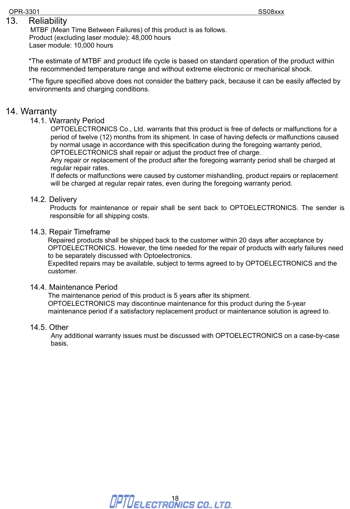 OPR-3301                                                                SS08xxx 18 13. Reliability MTBF (Mean Time Between Failures) of this product is as follows.               Product (excluding laser module): 48,000 hours        Laser module: 10,000 hours  *The estimate of MTBF and product life cycle is based on standard operation of the product within the recommended temperature range and without extreme electronic or mechanical shock. *The figure specified above does not consider the battery pack, because it can be easily affected by environments and charging conditions.  14. Warranty 14.1. Warranty Period OPTOELECTRONICS Co., Ltd. warrants that this product is free of defects or malfunctions for a period of twelve (12) months from its shipment. In case of having defects or malfunctions caused by normal usage in accordance with this specification during the foregoing warranty period, OPTOELECTRONICS shall repair or adjust the product free of charge.   Any repair or replacement of the product after the foregoing warranty period shall be charged at regular repair rates. If defects or malfunctions were caused by customer mishandling, product repairs or replacement will be charged at regular repair rates, even during the foregoing warranty period.  14.2. Delivery   Products for maintenance or repair shall be sent back to OPTOELECTRONICS. The sender is responsible for all shipping costs.  14.3. Repair Timeframe Repaired products shall be shipped back to the customer within 20 days after acceptance by OPTOELECTRONICS. However, the time needed for the repair of products with early failures need to be separately discussed with Optoelectronics. Expedited repairs may be available, subject to terms agreed to by OPTOELECTRONICS and the customer.  14.4. Maintenance Period The maintenance period of this product is 5 years after its shipment. OPTOELECTRONICS may discontinue maintenance for this product during the 5-year maintenance period if a satisfactory replacement product or maintenance solution is agreed to.  14.5. Other Any additional warranty issues must be discussed with OPTOELECTRONICS on a case-by-case basis.                 