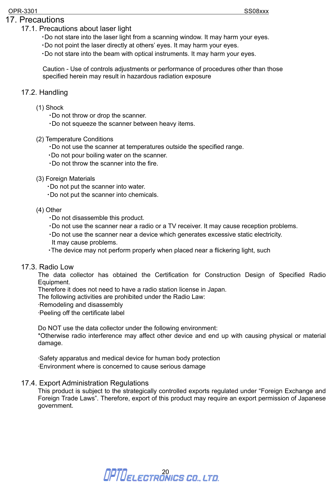 OPR-3301                                                                SS08xxx 20 17. Precautions   17.1. Precautions about laser light ・Do not stare into the laser light from a scanning window. It may harm your eyes. ・Do not point the laser directly at others’ eyes. It may harm your eyes. ・Do not stare into the beam with optical instruments. It may harm your eyes.    Caution - Use of controls adjustments or performance of procedures other than those   specified herein may result in hazardous radiation exposure  17.2. Handling  (1) Shock ・Do not throw or drop the scanner. ・Do not squeeze the scanner between heavy items.  (2) Temperature Conditions ・Do not use the scanner at temperatures outside the specified range.   ・Do not pour boiling water on the scanner. ・Do not throw the scanner into the fire.  (3) Foreign Materials ・Do not put the scanner into water. ・Do not put the scanner into chemicals.  (4) Other ・Do not disassemble this product. ・Do not use the scanner near a radio or a TV receiver. It may cause reception problems. ・Do not use the scanner near a device which generates excessive static electricity.     It may cause problems. ・The device may not perform properly when placed near a flickering light, such  17.3. Radio Low The data collector has obtained the Certification for Construction Design of Specified Radio Equipment.   Therefore it does not need to have a radio station license in Japan. The following activities are prohibited under the Radio Law: •Remodeling and disassembly •Peeling off the certificate label  Do NOT use the data collector under the following environment: *Otherwise radio interference may affect other device and end up with causing physical or material damage.  •Safety apparatus and medical device for human body protection •Environment where is concerned to cause serious damage  17.4. Export Administration Regulations This product is subject to the strategically controlled exports regulated under “Foreign Exchange and Foreign Trade Laws”. Therefore, export of this product may require an export permission of Japanese government.        