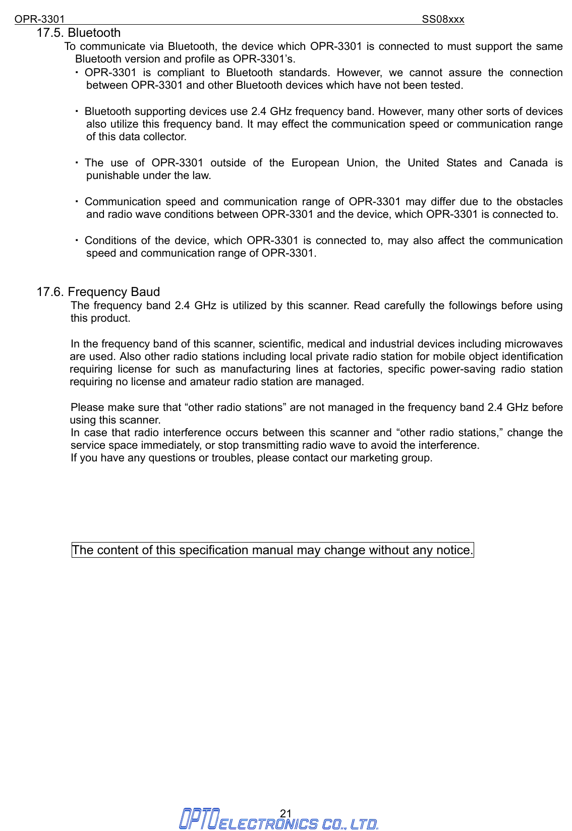OPR-3301                                                                SS08xxx 21 17.5. Bluetooth           To communicate via Bluetooth, the device which OPR-3301 is connected to must support the same Bluetooth version and profile as OPR-3301’s.   ・ OPR-3301 is compliant to Bluetooth standards. However, we cannot assure the connection       between OPR-3301 and other Bluetooth devices which have not been tested.  ・ Bluetooth supporting devices use 2.4 GHz frequency band. However, many other sorts of devices also utilize this frequency band. It may effect the communication speed or communication range of this data collector.  ・ The use of OPR-3301 outside of the European Union, the United States and Canada is punishable under the law.  ・ Communication speed and communication range of OPR-3301 may differ due to the obstacles and radio wave conditions between OPR-3301 and the device, which OPR-3301 is connected to.  ・ Conditions of the device, which OPR-3301 is connected to, may also affect the communication speed and communication range of OPR-3301.   17.6. Frequency Baud The frequency band 2.4 GHz is utilized by this scanner. Read carefully the followings before using this product.  In the frequency band of this scanner, scientific, medical and industrial devices including microwaves are used. Also other radio stations including local private radio station for mobile object identification requiring license for such as manufacturing lines at factories, specific power-saving radio station requiring no license and amateur radio station are managed.  Please make sure that “other radio stations” are not managed in the frequency band 2.4 GHz before using this scanner. In case that radio interference occurs between this scanner and “other radio stations,” change the service space immediately, or stop transmitting radio wave to avoid the interference. If you have any questions or troubles, please contact our marketing group.       The content of this specification manual may change without any notice.                   