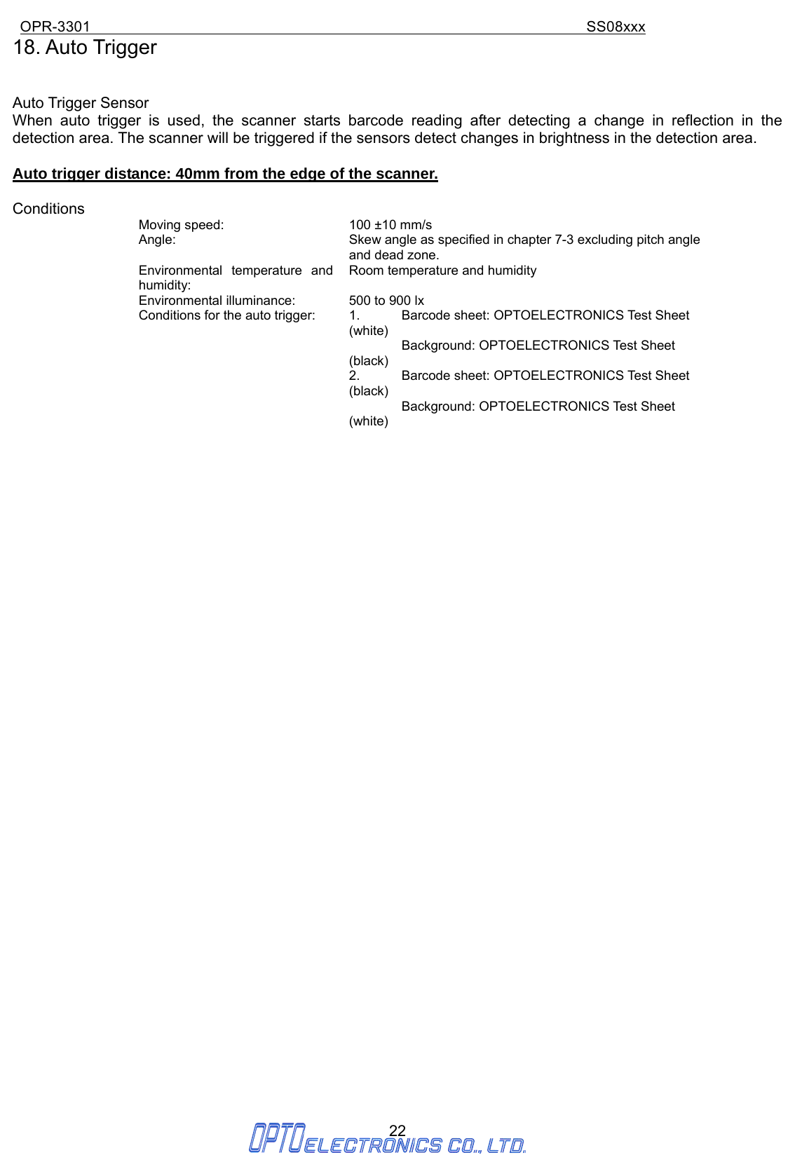 OPR-3301                                                                SS08xxx 22 18. Auto Trigger     Auto Trigger Sensor When auto trigger is used, the scanner starts barcode reading after detecting a change in reflection in the detection area. The scanner will be triggered if the sensors detect changes in brightness in the detection area.  Auto trigger distance: 40mm from the edge of the scanner.  Conditions Moving speed:  100 ±10 mm/s Angle:  Skew angle as specified in chapter 7-3 excluding pitch angle and dead zone. Environmental temperature and humidity: Room temperature and humidity Environmental illuminance:  500 to 900 lx Conditions for the auto trigger:  1.    Barcode sheet: OPTOELECTRONICS Test Sheet (white)     Background: OPTOELECTRONICS Test Sheet (black) 2.    Barcode sheet: OPTOELECTRONICS Test Sheet (black)     Background: OPTOELECTRONICS Test Sheet (white)                                       