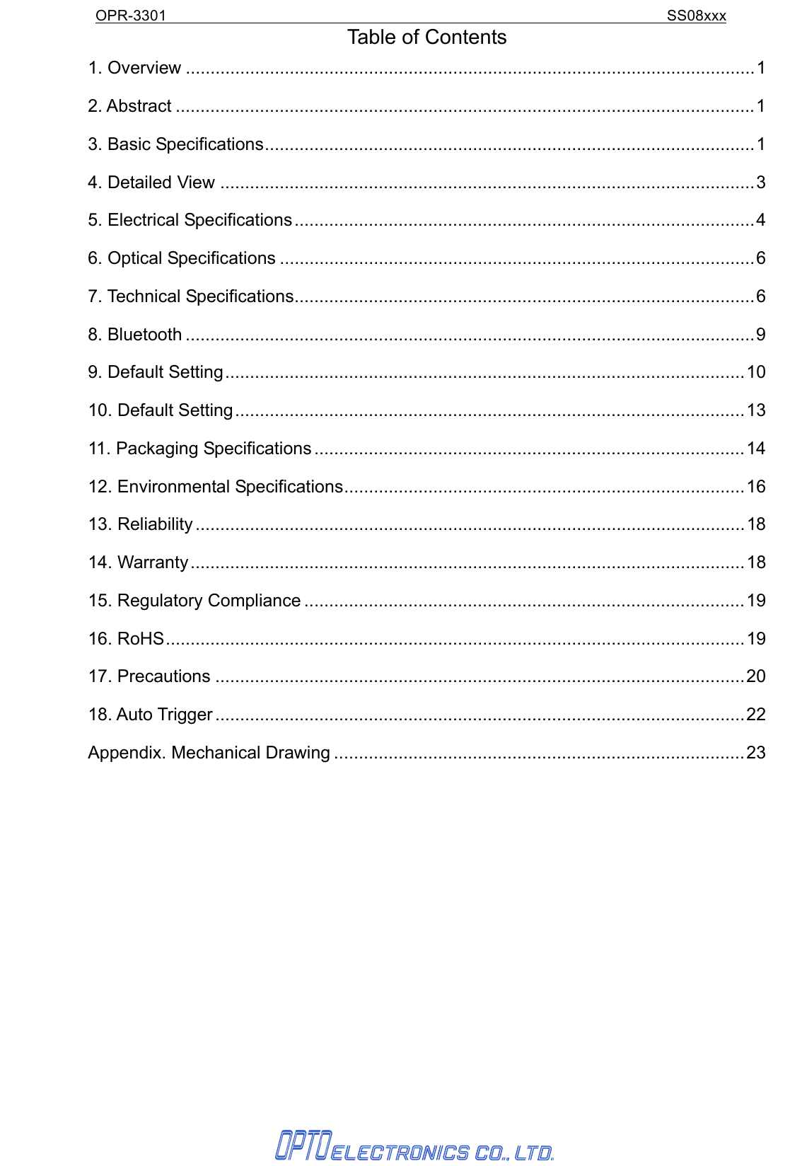 OPR-3301                                                                SS08xxx  Table of Contents 1. Overview ...................................................................................................................1 2. Abstract .....................................................................................................................1 3. Basic Specifications...................................................................................................1 4. Detailed View ............................................................................................................3 5. Electrical Specifications.............................................................................................4 6. Optical Specifications ................................................................................................6 7. Technical Specifications.............................................................................................6 8. Bluetooth ...................................................................................................................9 9. Default Setting.........................................................................................................10 10. Default Setting.......................................................................................................13 11. Packaging Specifications .......................................................................................14 12. Environmental Specifications.................................................................................16 13. Reliability ...............................................................................................................18 14. Warranty................................................................................................................18 15. Regulatory Compliance .........................................................................................19 16. RoHS.....................................................................................................................19 17. Precautions ...........................................................................................................20 18. Auto Trigger ...........................................................................................................22 Appendix. Mechanical Drawing ...................................................................................23 