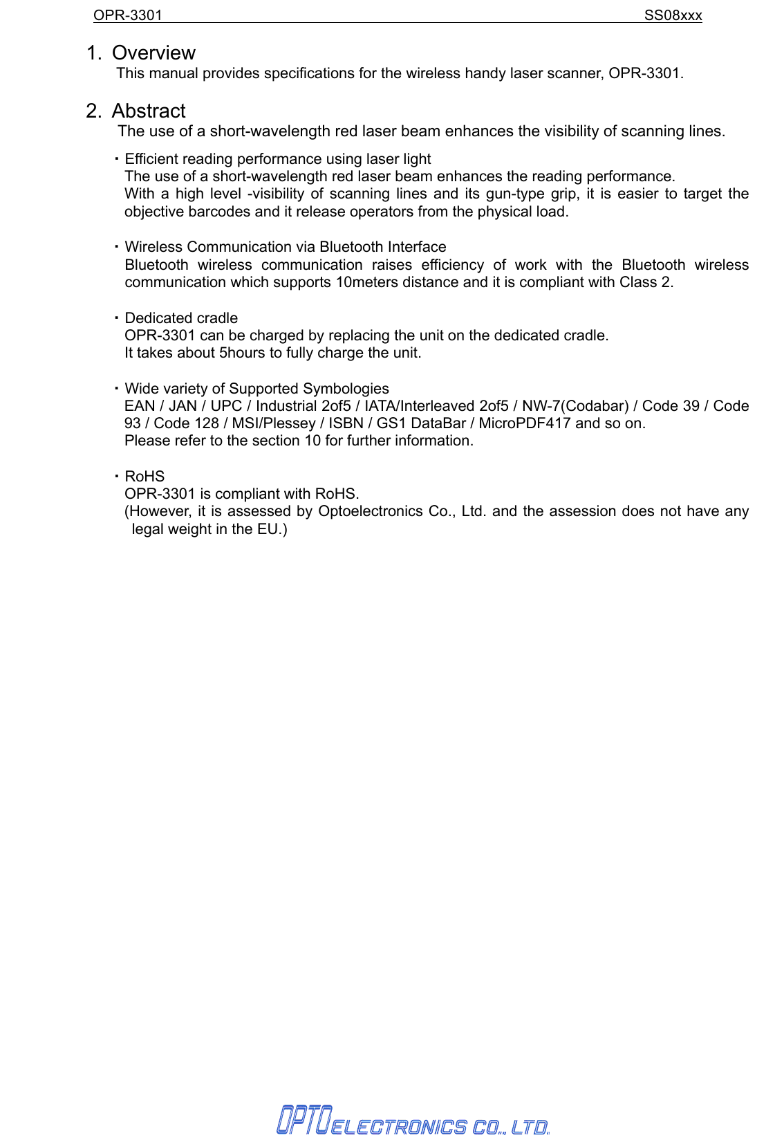 OPR-3301                                                               SS08xxx   1. Overview     This manual provides specifications for the wireless handy laser scanner, OPR-3301.    2. Abstract The use of a short-wavelength red laser beam enhances the visibility of scanning lines. ・ Efficient reading performance using laser light     The use of a short-wavelength red laser beam enhances the reading performance. With a high level -visibility of scanning lines and its gun-type grip, it is easier to target the objective barcodes and it release operators from the physical load.  ・ Wireless Communication via Bluetooth Interface    Bluetooth wireless communication raises efficiency of work with the Bluetooth wireless communication which supports 10meters distance and it is compliant with Class 2.    ・ Dedicated cradle     OPR-3301 can be charged by replacing the unit on the dedicated cradle.     It takes about 5hours to fully charge the unit.     ・ Wide variety of Supported Symbologies     EAN / JAN / UPC / Industrial 2of5 / IATA/Interleaved 2of5 / NW-7(Codabar) / Code 39 / Code 93 / Code 128 / MSI/Plessey / ISBN / GS1 DataBar / MicroPDF417 and so on.     Please refer to the section 10 for further information.  ・ RoHS   OPR-3301 is compliant with RoHS.     (However, it is assessed by Optoelectronics Co., Ltd. and the assession does not have any legal weight in the EU.)      