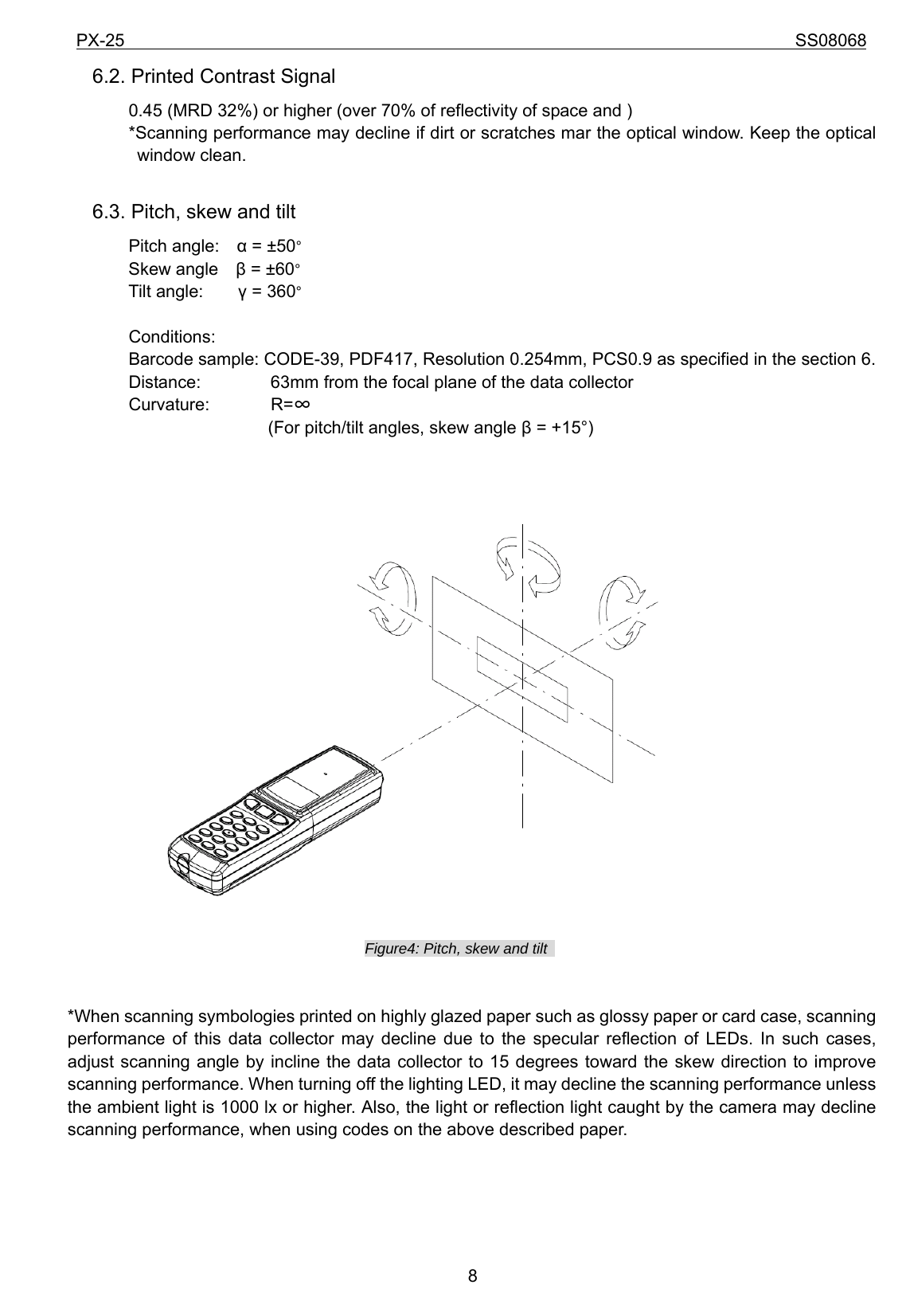 PX-25                                                                             SS08068           86.2. Printed Contrast Signal        0.45 (MRD 32%) or higher (over 70% of reflectivity of space and )        *Scanning performance may decline if dirt or scratches mar the optical window. Keep the optical window clean.  6.3. Pitch, skew and tilt        Pitch angle:  α = ±50°        Skew angle  β = ±60°    Tilt angle:    γ = 360°  Conditions: Barcode sample: CODE-39, PDF417, Resolution 0.254mm, PCS0.9 as specified in the section 6. Distance:                63mm from the focal plane of the data collector   Curvature:       R=∞  (For pitch/tilt angles, skew angle β = +15°)                Figure4: Pitch, skew and tilt     *When scanning symbologies printed on highly glazed paper such as glossy paper or card case, scanning performance of this data collector may decline due to the specular reflection of LEDs. In such cases, adjust scanning angle by incline the data collector to 15 degrees toward the skew direction to improve scanning performance. When turning off the lighting LED, it may decline the scanning performance unless the ambient light is 1000 lx or higher. Also, the light or reflection light caught by the camera may decline scanning performance, when using codes on the above described paper.     