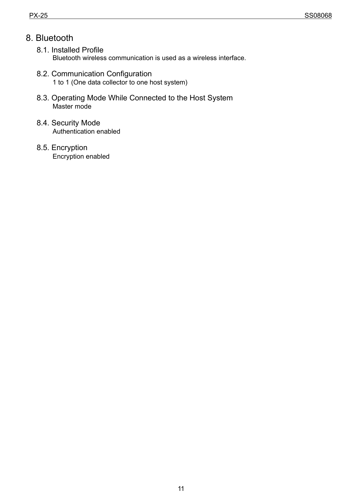 PX-25                                                                             SS08068           11 8. Bluetooth   8.1. Installed Profile         Bluetooth wireless communication is used as a wireless interface.    8.2. Communication Configuration                 1 to 1 (One data collector to one host system)      8.3. Operating Mode While Connected to the Host System        Master mode    8.4. Security Mode         Authentication enabled    8.5. Encryption         Encryption enabled                                    