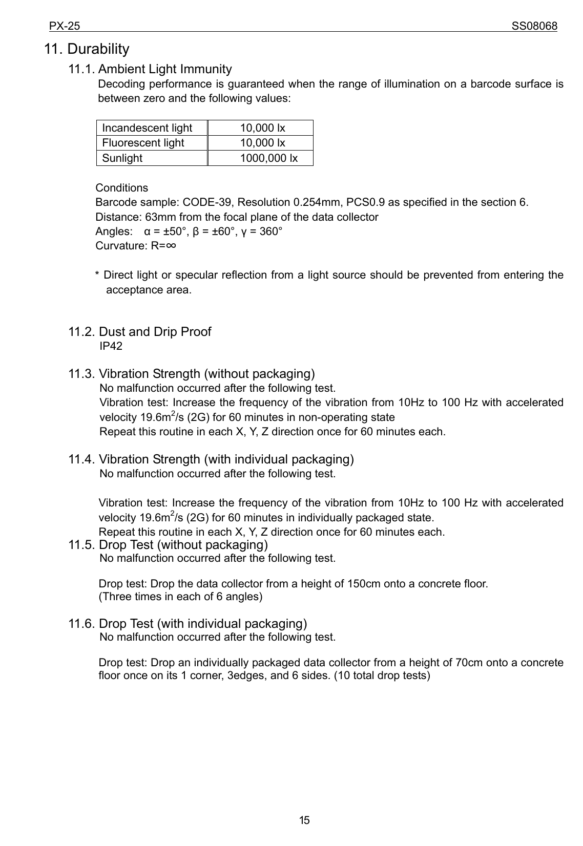 PX-25                                                                             SS08068           1511. Durability     11.1. Ambient Light Immunity Decoding performance is guaranteed when the range of illumination on a barcode surface is between zero and the following values:  Incandescent light  10,000 lx Fluorescent light  10,000 lx Sunlight 1000,000 lx  Conditions Barcode sample: CODE-39, Resolution 0.254mm, PCS0.9 as specified in the section 6. Distance: 63mm from the focal plane of the data collector Angles:  α = ±50°, β = ±60°, γ = 360° Curvature: R=∞  * Direct light or specular reflection from a light source should be prevented from entering the acceptance area.       11.2. Dust and Drip Proof           IP42      11.3. Vibration Strength (without packaging)           No malfunction occurred after the following test.           Vibration test: Increase the frequency of the vibration from 10Hz to 100 Hz with accelerated velocity 19.6m2/s (2G) for 60 minutes in non-operating state     Repeat this routine in each X, Y, Z direction once for 60 minutes each.      11.4. Vibration Strength (with individual packaging)           No malfunction occurred after the following test.  Vibration test: Increase the frequency of the vibration from 10Hz to 100 Hz with accelerated velocity 19.6m2/s (2G) for 60 minutes in individually packaged state.     Repeat this routine in each X, Y, Z direction once for 60 minutes each.     11.5. Drop Test (without packaging)           No malfunction occurred after the following test.  Drop test: Drop the data collector from a height of 150cm onto a concrete floor. (Three times in each of 6 angles)      11.6. Drop Test (with individual packaging)           No malfunction occurred after the following test.  Drop test: Drop an individually packaged data collector from a height of 70cm onto a concrete floor once on its 1 corner, 3edges, and 6 sides. (10 total drop tests)        