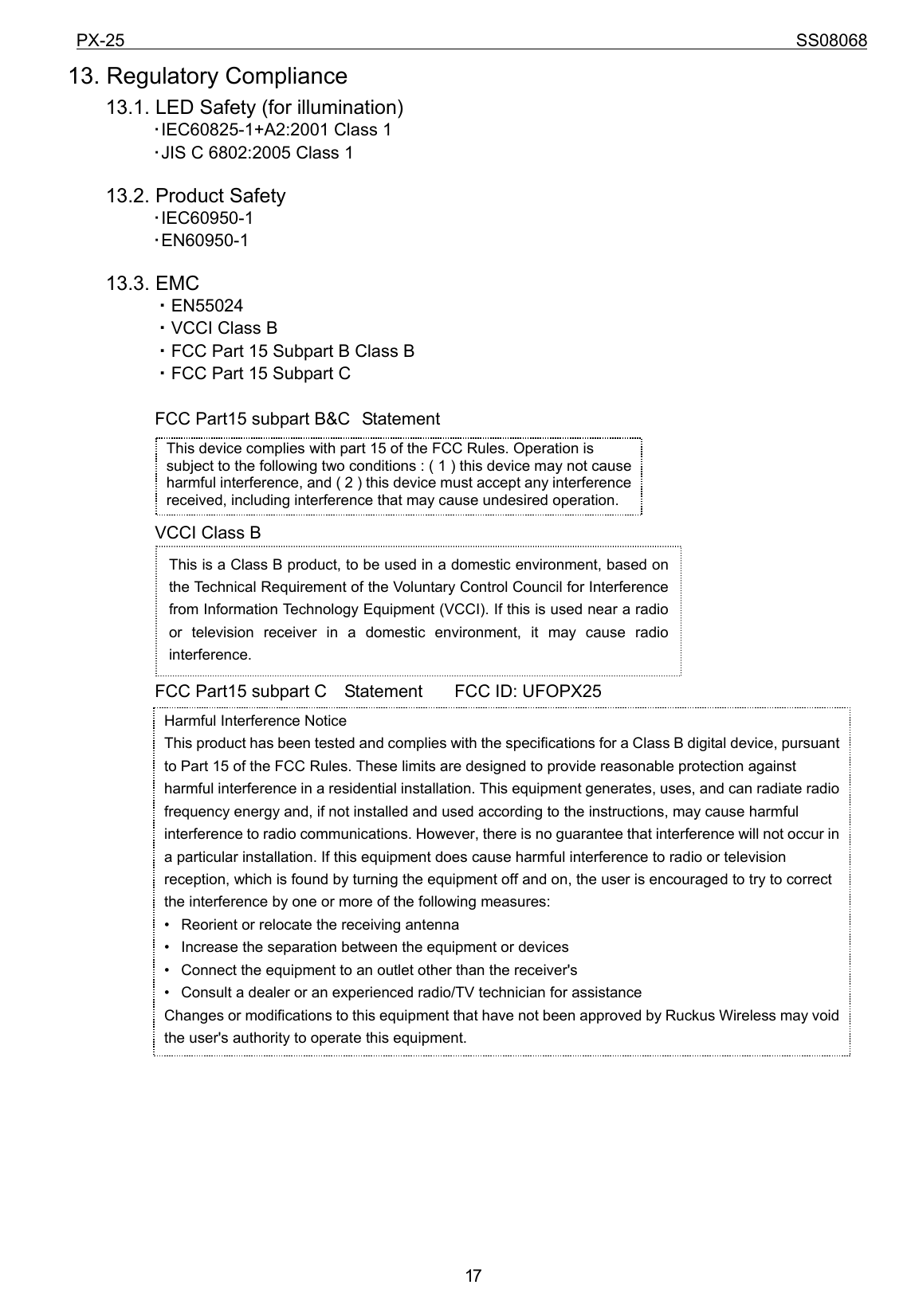 PX-25                                                                             SS08068           1713. Regulatory Compliance     13.1. LED Safety (for illumination) ･IEC60825-1+A2:2001 Class 1 ･JIS C 6802:2005 Class 1        13.2. Product Safety ･IEC60950-1 ･EN60950-1      13.3. EMC ・EN55024 ・VCCI Class B ・FCC Part 15 Subpart B Class B   ・FCC Part 15 Subpart C  FCC Part15 subpart B&amp;C Statement     VCCI Class B       FCC Part15 subpart C    Statement    FCC ID: UFOPX25                                  This device complies with part 15 of the FCC Rules. Operation is subject to the following two conditions : ( 1 ) this device may not cause harmful interference, and ( 2 ) this device must accept any interference received, including interference that may cause undesired operation. This is a Class B product, to be used in a domestic environment, based on the Technical Requirement of the Voluntary Control Council for Interference from Information Technology Equipment (VCCI). If this is used near a radio or television receiver in a domestic environment, it may cause radio interference.  Harmful Interference Notice   This product has been tested and complies with the specifications for a Class B digital device, pursuant to Part 15 of the FCC Rules. These limits are designed to provide reasonable protection against harmful interference in a residential installation. This equipment generates, uses, and can radiate radio frequency energy and, if not installed and used according to the instructions, may cause harmful interference to radio communications. However, there is no guarantee that interference will not occur in a particular installation. If this equipment does cause harmful interference to radio or television reception, which is found by turning the equipment off and on, the user is encouraged to try to correct the interference by one or more of the following measures:   •   Reorient or relocate the receiving antenna   •   Increase the separation between the equipment or devices   •   Connect the equipment to an outlet other than the receiver&apos;s   •   Consult a dealer or an experienced radio/TV technician for assistance   Changes or modifications to this equipment that have not been approved by Ruckus Wireless may void the user&apos;s authority to operate this equipment. 