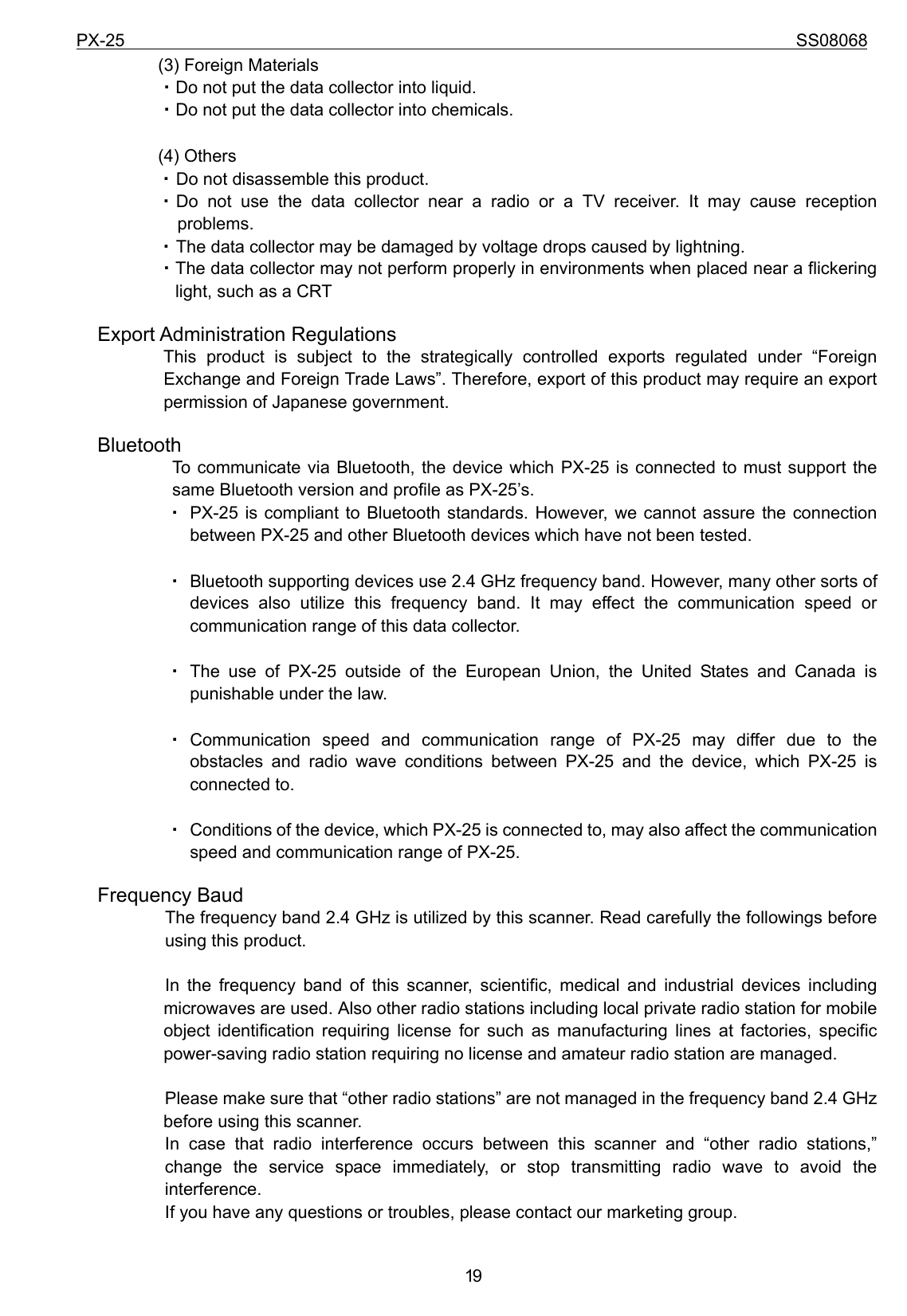 PX-25                                                                             SS08068           19(3) Foreign Materials ・Do not put the data collector into liquid. ・Do not put the data collector into chemicals.  (4) Others ・ Do not disassemble this product. ・ Do not use the data collector near a radio or a TV receiver. It may cause reception    problems. ・ The data collector may be damaged by voltage drops caused by lightning. ・The data collector may not perform properly in environments when placed near a flickering light, such as a CRT   Export Administration Regulations            This product is subject to the strategically controlled exports regulated under “Foreign Exchange and Foreign Trade Laws”. Therefore, export of this product may require an export permission of Japanese government.   Bluetooth             To communicate via Bluetooth, the device which PX-25 is connected to must support the same Bluetooth version and profile as PX-25’s.   ・ PX-25 is compliant to Bluetooth standards. However, we cannot assure the connection             between PX-25 and other Bluetooth devices which have not been tested.  ・ Bluetooth supporting devices use 2.4 GHz frequency band. However, many other sorts of devices also utilize this frequency band. It may effect the communication speed or communication range of this data collector.  ・ The use of PX-25 outside of the European Union, the United States and Canada is punishable under the law.  ・ Communication speed and communication range of PX-25 may differ due to the obstacles and radio wave conditions between PX-25 and the device, which PX-25 is connected to.  ・ Conditions of the device, which PX-25 is connected to, may also affect the communication speed and communication range of PX-25.   Frequency Baud The frequency band 2.4 GHz is utilized by this scanner. Read carefully the followings before using this product.  In the frequency band of this scanner, scientific, medical and industrial devices including microwaves are used. Also other radio stations including local private radio station for mobile object identification requiring license for such as manufacturing lines at factories, specific power-saving radio station requiring no license and amateur radio station are managed.  Please make sure that “other radio stations” are not managed in the frequency band 2.4 GHz before using this scanner. In case that radio interference occurs between this scanner and “other radio stations,” change the service space immediately, or stop transmitting radio wave to avoid the interference. If you have any questions or troubles, please contact our marketing group. 