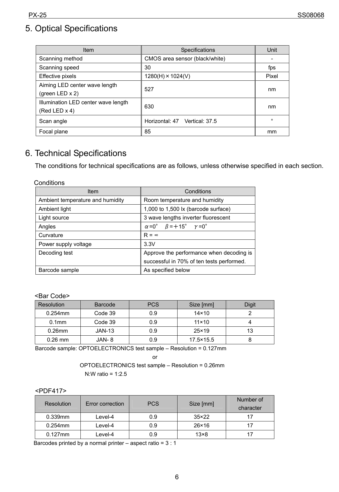 PX-25                                                                             SS08068           65. Optical Specifications  Item  Specifications  Unit Scanning method  CMOS area sensor (black/white)  - Scanning speed  30  fps Effective pixels  1280(H)×1024(V)  Pixel Aiming LED center wave length   (green LED x 2)  527 nm Illumination LED center wave length   (Red LED x 4)  630 nm Scan angle  Horizontal: 47    Vertical: 37.5  ° Focal plane  85  mm  6. Technical Specifications The conditions for technical specifications are as follows, unless otherwise specified in each section.    Conditions    Item  Conditions Ambient temperature and humidity  Room temperature and humidity Ambient light  1,000 to 1,500 lx (barcode surface) Light source  3 wave lengths inverter fluorescent Angles  α=0° β=＋15° γ=0° Curvature R = ∞ Power supply voltage  3.3V Decoding test  Approve the performance when decoding is successful in 70% of ten tests performed. Barcode sample  As specified below   &lt;Bar Code&gt; Resolution  Barcode  PCS  Size [mm]  Digit 0.254mm Code 39  0.9  14×10  2  0.1mm Code 39  0.9  11×10  4  0.26mm JAN-13  0.9  25×19  13  0.26 mm  JAN- 8  0.9  17.5×15.5  8   Barcode sample: OPTOELECTRONICS test sample – Resolution = 0.127mm                        or                 OPTOELECTRONICS test sample – Resolution = 0.26mm     N:W ratio = 1:2.5  &lt;PDF417&gt; Resolution  Error correction  PCS  Size [mm]  Number of character 0.339mm Level-4  0.9  35×22  17  0.254mm Level-4  0.9  26×16  17  0.127mm Level-4  0.9  13×8  17  Barcodes printed by a normal printer – aspect ratio = 3 : 1 