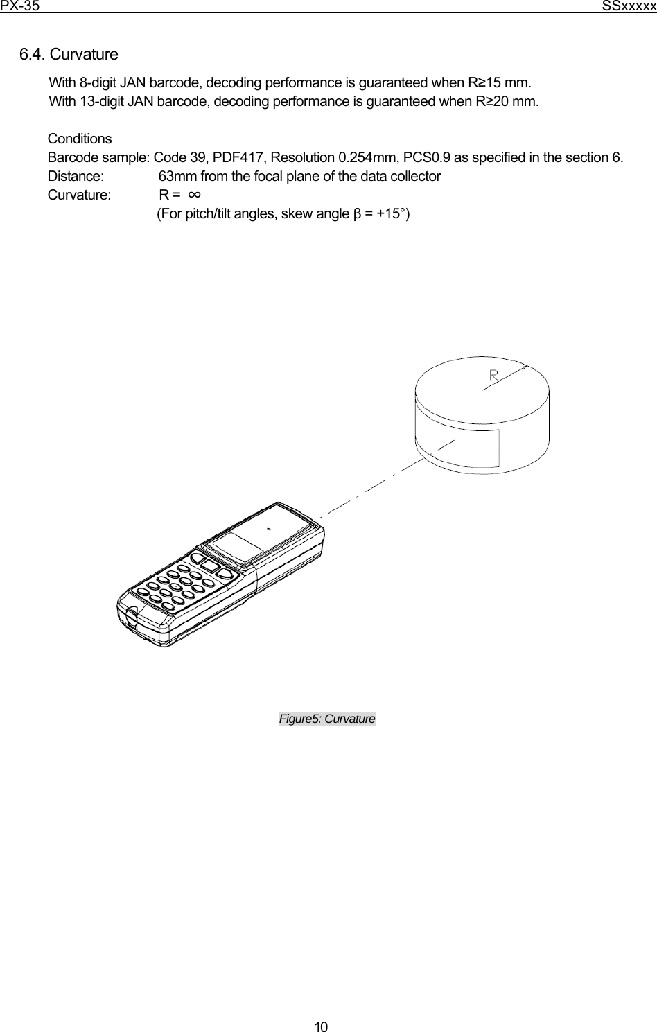 PX-35                                                                              SSxxxxx  10  6.4. Curvature With 8-digit JAN barcode, decoding performance is guaranteed when R≥15 mm. With 13-digit JAN barcode, decoding performance is guaranteed when R≥20 mm.  Conditions Barcode sample: Code 39, PDF417, Resolution 0.254mm, PCS0.9 as specified in the section 6. Distance:                63mm from the focal plane of the data collector   Curvature:       R = ∞  (For pitch/tilt angles, skew angle β = +15°)                           Figure5: Curvature            