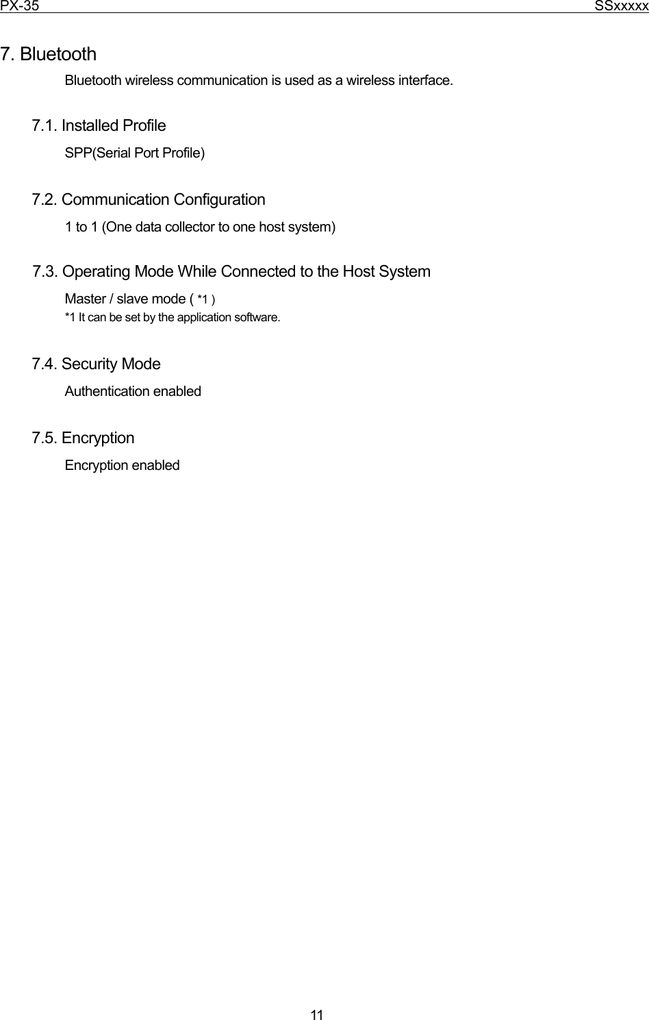 PX-35                                                                              SSxxxxx  11  7. Bluetooth Bluetooth wireless communication is used as a wireless interface.    7.1. Installed Profile SPP(Serial Port Profile)    7.2. Communication Configuration 1 to 1 (One data collector to one host system)       7.3. Operating Mode While Connected to the Host System Master / slave mode ( *1 ) *1 It can be set by the application software.    7.4. Security Mode Authentication enabled    7.5. Encryption Encryption enabled    