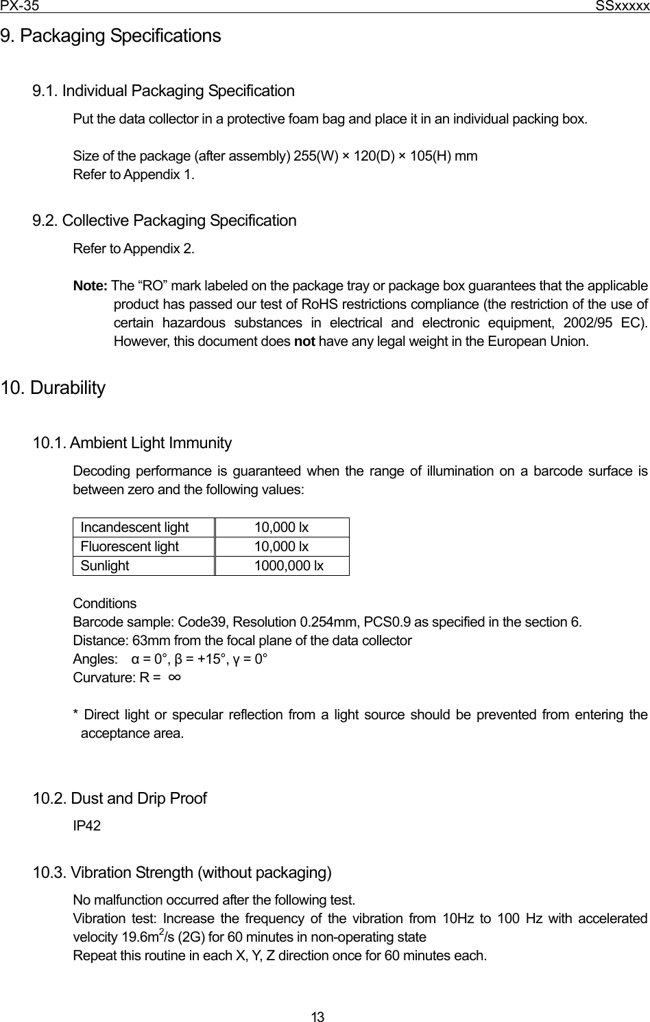 PX-35                                                                              SSxxxxx  13 9. Packaging Specifications  9.1. Individual Packaging Specification Put the data collector in a protective foam bag and place it in an individual packing box.  Size of the package (after assembly) 255(W) × 120(D) × 105(H) mm Refer to Appendix 1.  9.2. Collective Packaging Specification Refer to Appendix 2.  Note: The “RO” mark labeled on the package tray or package box guarantees that the applicable product has passed our test of RoHS restrictions compliance (the restriction of the use of certain hazardous substances in electrical and electronic equipment, 2002/95 EC). However, this document does not have any legal weight in the European Union.    10. Durability  10.1. Ambient Light Immunity Decoding performance is guaranteed when the range of illumination on a barcode surface is between zero and the following values:  Incandescent light  10,000 lx Fluorescent light  10,000 lx Sunlight 1000,000 lx  Conditions Barcode sample: Code39, Resolution 0.254mm, PCS0.9 as specified in the section 6. Distance: 63mm from the focal plane of the data collector Angles:  α = 0°, β = +15°, γ = 0° Curvature: R =  ∞  * Direct light or specular reflection from a light source should be prevented from entering the acceptance area.   10.2. Dust and Drip Proof IP42  10.3. Vibration Strength (without packaging) No malfunction occurred after the following test. Vibration test: Increase the frequency of the vibration from 10Hz to 100 Hz with accelerated velocity 19.6m2/s (2G) for 60 minutes in non-operating state     Repeat this routine in each X, Y, Z direction once for 60 minutes each. 