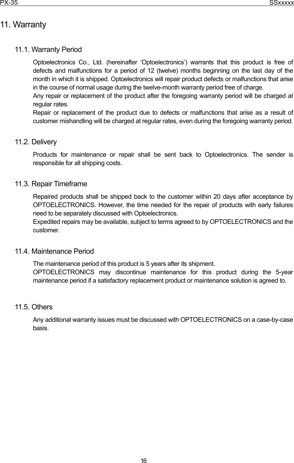 PX-35                                                                              SSxxxxx  16  11. Warranty  11.1. Warranty Period Optoelectronics Co., Ltd. (hereinafter ‘Optoelectronics’) warrants that this product is free of defects and malfunctions for a period of 12 (twelve) months beginning on the last day of the month in which it is shipped. Optoelectronics will repair product defects or malfunctions that arise in the course of normal usage during the twelve-month warranty period free of charge. Any repair or replacement of the product after the foregoing warranty period will be charged at regular rates. Repair or replacement of the product due to defects or malfunctions that arise as a result of customer mishandling will be charged at regular rates, even during the foregoing warranty period.  11.2. Delivery   Products for maintenance or repair shall be sent back to Optoelectronics. The sender is responsible for all shipping costs.  11.3. Repair Timeframe Repaired products shall be shipped back to the customer within 20 days after acceptance by OPTOELECTRONICS. However, the time needed for the repair of products with early failures need to be separately discussed with Optoelectronics. Expedited repairs may be available, subject to terms agreed to by OPTOELECTRONICS and the customer.  11.4. Maintenance Period The maintenance period of this product is 5 years after its shipment. OPTOELECTRONICS may discontinue maintenance for this product during the 5-year maintenance period if a satisfactory replacement product or maintenance solution is agreed to.  11.5. Others   Any additional warranty issues must be discussed with OPTOELECTRONICS on a case-by-case basis.  