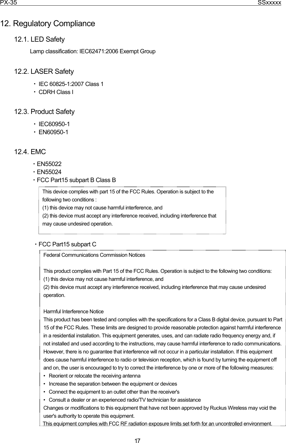 PX-35                                                                              SSxxxxx  17  12. Regulatory Compliance 12.1. LED Safety Lamp classification: IEC62471:2006 Exempt Group  12.2. LASER Safety ・ IEC 60825-1:2007 Class 1 ・ CDRH Class I  12.3. Product Safety ・ IEC60950-1 ・ EN60950-1  12.4. EMC ・EN55022 ・EN55024 ・FCC Part15 subpart B Class B        ・FCC Part15 subpart C                         This device complies with part 15 of the FCC Rules. Operation is subject to the following two conditions :   (1) this device may not cause harmful interference, and (2) this device must accept any interference received, including interference that may cause undesired operation. Federal Communications Commission Notices  This product complies with Part 15 of the FCC Rules. Operation is subject to the following two conditions: (1) this device may not cause harmful interference, and   (2) this device must accept any interference received, including interference that may cause undesired operation. Harmful Interference Notice   This product has been tested and complies with the specifications for a Class B digital device, pursuant to Part 15 of the FCC Rules. These limits are designed to provide reasonable protection against harmful interference in a residential installation. This equipment generates, uses, and can radiate radio frequency energy and, if not installed and used according to the instructions, may cause harmful interference to radio communications. However, there is no guarantee that interference will not occur in a particular installation. If this equipment does cause harmful interference to radio or television reception, which is found by turning the equipment off and on, the user is encouraged to try to correct the interference by one or more of the following measures:   •   Reorient or relocate the receiving antenna   •   Increase the separation between the equipment or devices   •   Connect the equipment to an outlet other than the receiver&apos;s   •   Consult a dealer or an experienced radio/TV technician for assistance   Changes or modifications to this equipment that have not been approved by Ruckus Wireless may void the user&apos;s authority to operate this equipment.                                  This equipment complies with FCC RF radiation exposure limits set forth for an uncontrolled environment.