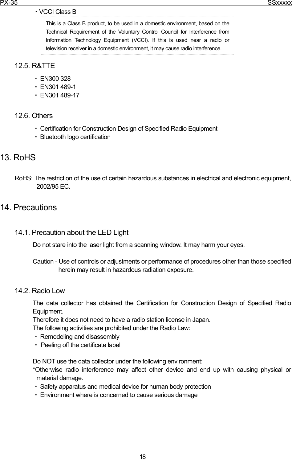 PX-35                                                                              SSxxxxx  18 ・VCCI Class B      12.5. R&amp;TTE ・ EN300 328 ・ EN301 489-1 ・ EN301 489-17  12.6. Others   ・ Certification for Construction Design of Specified Radio Equipment ・ Bluetooth logo certification  13. RoHS  RoHS: The restriction of the use of certain hazardous substances in electrical and electronic equipment, 2002/95 EC.  14. Precautions  14.1. Precaution about the LED Light   Do not stare into the laser light from a scanning window. It may harm your eyes.  Caution - Use of controls or adjustments or performance of procedures other than those specified herein may result in hazardous radiation exposure.  14.2. Radio Low The data collector has obtained the Certification for Construction Design of Specified Radio Equipment.   Therefore it does not need to have a radio station license in Japan. The following activities are prohibited under the Radio Law: ・ Remodeling and disassembly ・ Peeling off the certificate label  Do NOT use the data collector under the following environment: *Otherwise radio interference may affect other device and end up with causing physical or material damage. ・ Safety apparatus and medical device for human body protection ・ Environment where is concerned to cause serious damage This is a Class B product, to be used in a domestic environment, based on the Technical Requirement of the Voluntary Control Council for Interference from Information Technology Equipment (VCCI). If this is used near a radio or television receiver in a domestic environment, it may cause radio interference.   