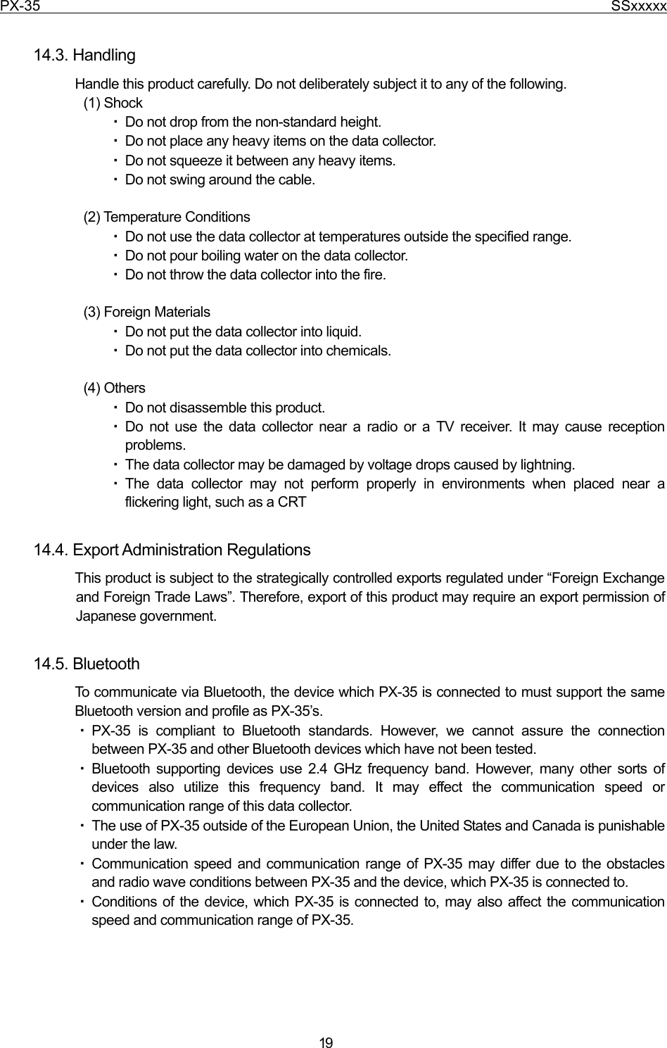 PX-35                                                                              SSxxxxx  19  14.3. Handling Handle this product carefully. Do not deliberately subject it to any of the following. (1) Shock ・ Do not drop from the non-standard height. ・ Do not place any heavy items on the data collector. ・ Do not squeeze it between any heavy items. ・ Do not swing around the cable.  (2) Temperature Conditions ・ Do not use the data collector at temperatures outside the specified range. ・ Do not pour boiling water on the data collector. ・ Do not throw the data collector into the fire.  (3) Foreign Materials ・ Do not put the data collector into liquid. ・ Do not put the data collector into chemicals.  (4) Others ・ Do not disassemble this product. ・ Do not use the data collector near a radio or a TV receiver. It may cause reception problems. ・ The data collector may be damaged by voltage drops caused by lightning. ・ The data collector may not perform properly in environments when placed near a flickering light, such as a CRT  14.4. Export Administration Regulations This product is subject to the strategically controlled exports regulated under “Foreign Exchange and Foreign Trade Laws”. Therefore, export of this product may require an export permission of Japanese government.  14.5. Bluetooth To communicate via Bluetooth, the device which PX-35 is connected to must support the same Bluetooth version and profile as PX-35’s.   ・ PX-35 is compliant to Bluetooth standards. However, we cannot assure the connection between PX-35 and other Bluetooth devices which have not been tested. ・ Bluetooth supporting devices use 2.4 GHz frequency band. However, many other sorts of devices also utilize this frequency band. It may effect the communication speed or communication range of this data collector. ・ The use of PX-35 outside of the European Union, the United States and Canada is punishable under the law. ・ Communication speed and communication range of PX-35 may differ due to the obstacles and radio wave conditions between PX-35 and the device, which PX-35 is connected to. ・ Conditions of the device, which PX-35 is connected to, may also affect the communication speed and communication range of PX-35. 