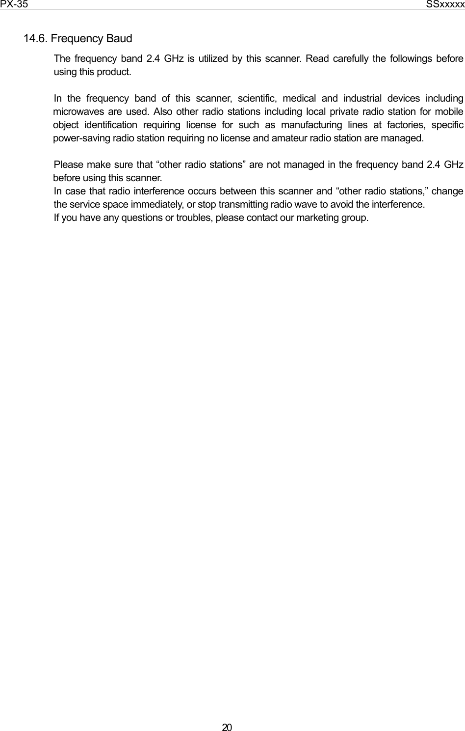 PX-35                                                                              SSxxxxx  20  14.6. Frequency Baud The frequency band 2.4 GHz is utilized by this scanner. Read carefully the followings before using this product.  In the frequency band of this scanner, scientific, medical and industrial devices including microwaves are used. Also other radio stations including local private radio station for mobile object identification requiring license for such as manufacturing lines at factories, specific power-saving radio station requiring no license and amateur radio station are managed.  Please make sure that “other radio stations” are not managed in the frequency band 2.4 GHz before using this scanner. In case that radio interference occurs between this scanner and “other radio stations,” change the service space immediately, or stop transmitting radio wave to avoid the interference. If you have any questions or troubles, please contact our marketing group.  