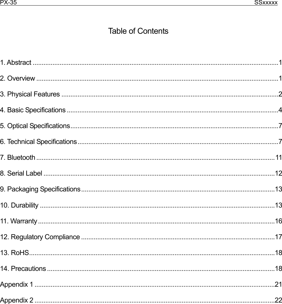 PX-35                                                                              SSxxxxx     Table of Contents  1. Abstract .........................................................................................................................................1 2. Overview .......................................................................................................................................1 3. Physical Features .........................................................................................................................2 4. Basic Specifications ......................................................................................................................4 5. Optical Specifications....................................................................................................................7 6. Technical Specifications................................................................................................................7 7. Bluetooth .....................................................................................................................................11 8. Serial Label .................................................................................................................................12 9. Packaging Specifications............................................................................................................13 10. Durability ...................................................................................................................................13 11. Warranty....................................................................................................................................16 12. Regulatory Compliance ............................................................................................................17 13. RoHS.........................................................................................................................................18 14. Precautions ...............................................................................................................................18 Appendix 1 ......................................................................................................................................21 Appendix 2 ......................................................................................................................................22 