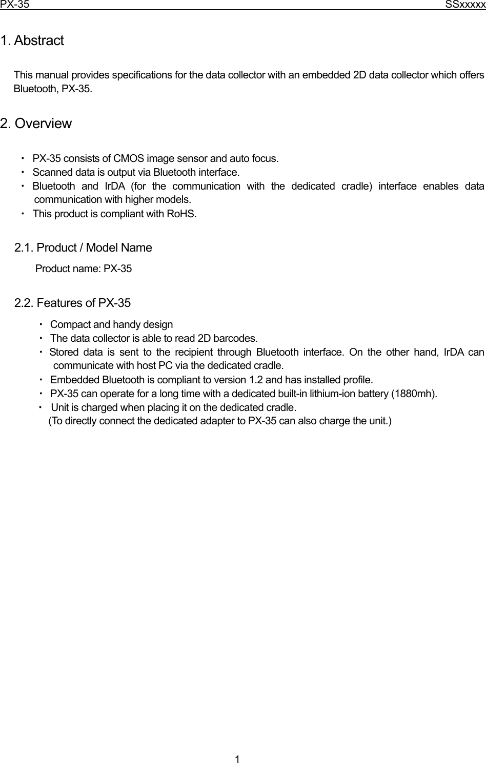 PX-35                                                                              SSxxxxx  1  1. Abstract  This manual provides specifications for the data collector with an embedded 2D data collector which offers Bluetooth, PX-35.  2. Overview  ・ PX-35 consists of CMOS image sensor and auto focus. ・ Scanned data is output via Bluetooth interface.       ・ Bluetooth and IrDA (for the communication with the dedicated cradle) interface enables data communication with higher models. ・ This product is compliant with RoHS.    2.1. Product / Model Name          Product name: PX-35    2.2. Features of PX-35 ・ Compact and handy design ・ The data collector is able to read 2D barcodes. ・ Stored data is sent to the recipient through Bluetooth interface. On the other hand, IrDA can     communicate with host PC via the dedicated cradle. ・ Embedded Bluetooth is compliant to version 1.2 and has installed profile. ・ PX-35 can operate for a long time with a dedicated built-in lithium-ion battery (1880mh). ・ Unit is charged when placing it on the dedicated cradle.   (To directly connect the dedicated adapter to PX-35 can also charge the unit.)                           