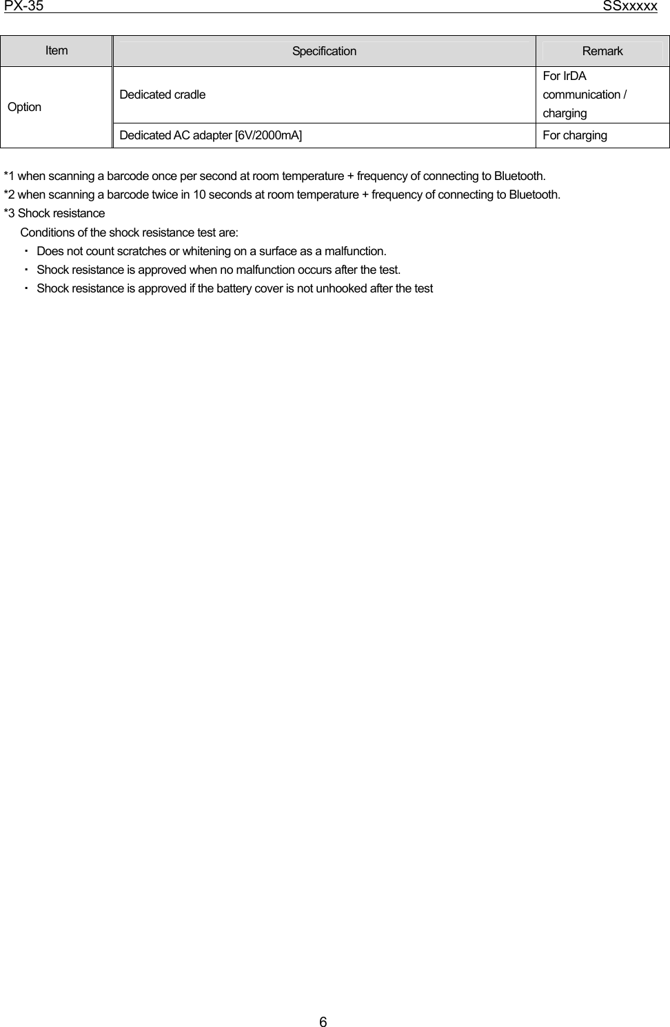 PX-35                                                                              SSxxxxx  6  Item  Specification  Remark Dedicated cradle For IrDA communication / charging Option Dedicated AC adapter [6V/2000mA]  For charging  *1 when scanning a barcode once per second at room temperature + frequency of connecting to Bluetooth. *2 when scanning a barcode twice in 10 seconds at room temperature + frequency of connecting to Bluetooth. *3 Shock resistance Conditions of the shock resistance test are:   ・ Does not count scratches or whitening on a surface as a malfunction.   ・ Shock resistance is approved when no malfunction occurs after the test.   ・ Shock resistance is approved if the battery cover is not unhooked after the test 