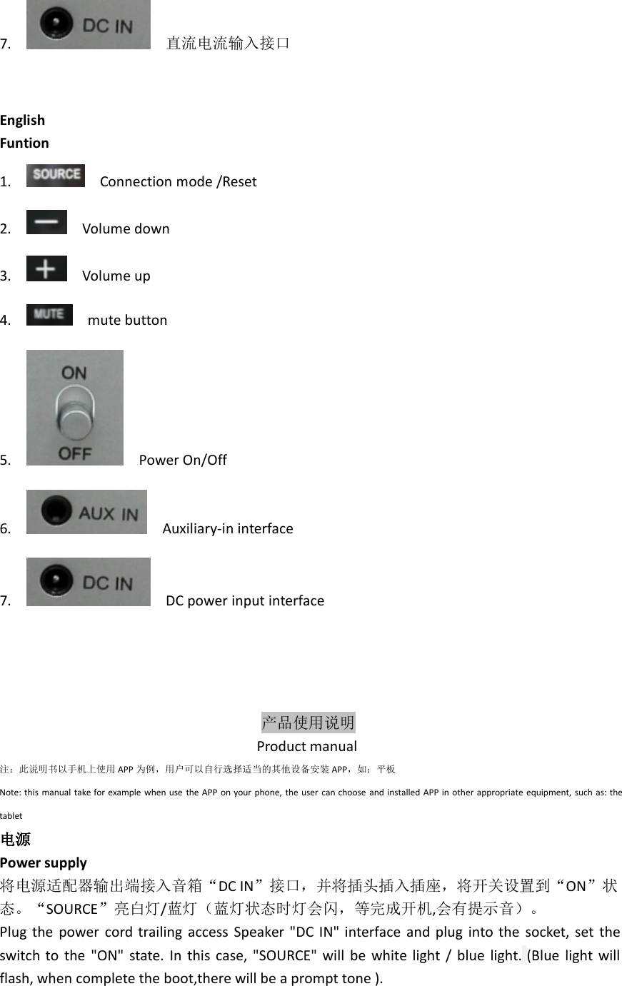 7. 直流电流输入接口EnglishFuntion1. Connection mode /Reset2. Volume down3. Volume up4. mute button5. Power On/Off6. Auxiliary-in interface7. DC power input interface产品使用说明Product manual注：此说明书以手机上使用 APP 为例，用户可以自行选择适当的其他设备安装 APP，如：平板Note: this manual take for example when use the APP on your phone, the user can choose and installed APP in other appropriate equipment, such as: thetablet电源Power supply将电源适配器输出端接入音箱“DC IN”接口，并将插头插入插座，将开关设置到“ON”状态。“SOURCE”亮白灯/蓝灯（蓝灯状态时灯会闪，等完成开机,会有提示音）。Plug the power cord trailing access Speaker &quot;DC IN&quot; interface and plug into the socket, set theswitch to the &quot;ON&quot; state. In this case, &quot;SOURCE&quot; will be white light / blue light. (Blue light willflash, when complete the boot,there will be a prompt tone ).