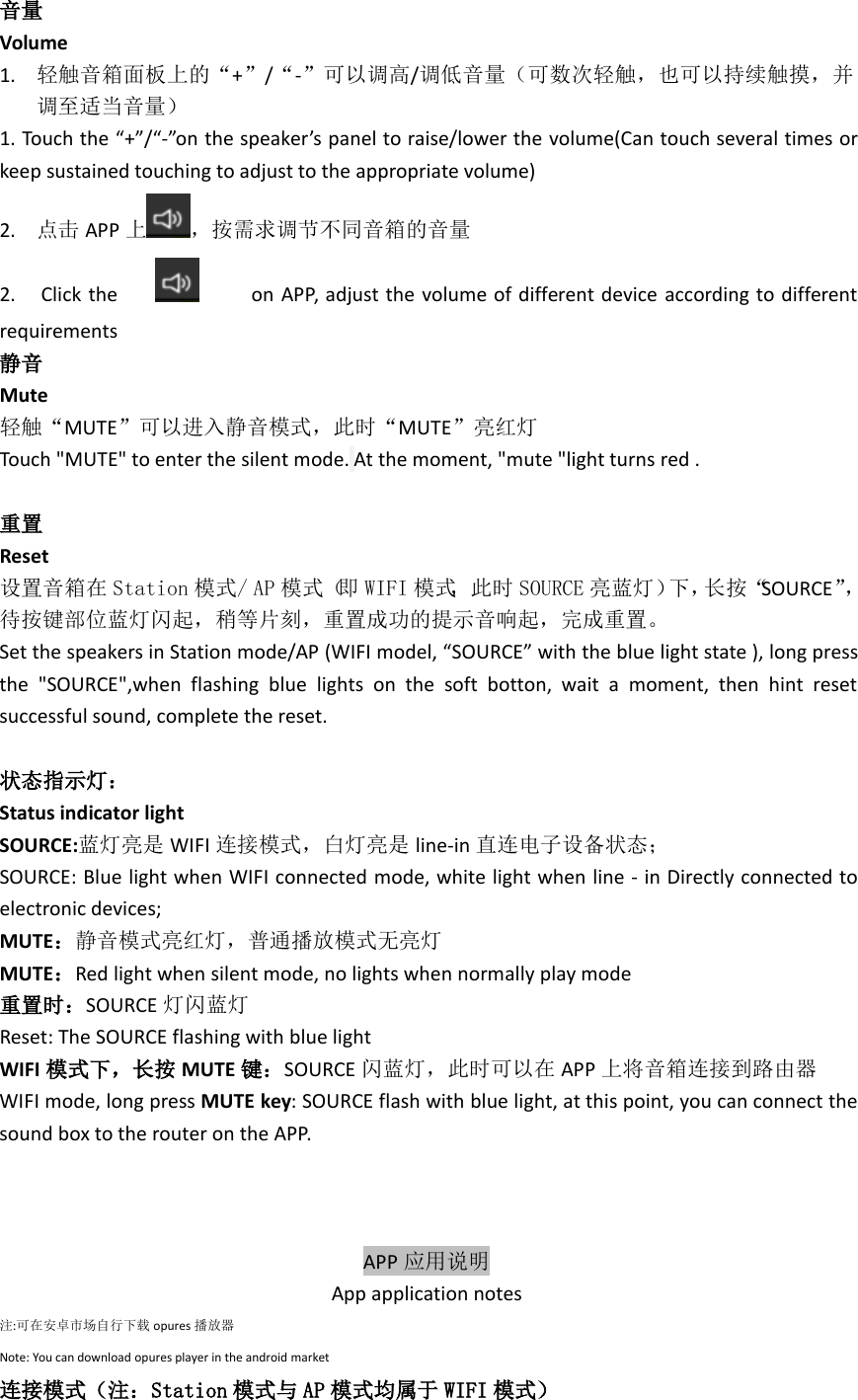 音量Volume1. 轻触音箱面板上的“+”/“-”可以调高/调低音量（可数次轻触，也可以持续触摸，并调至适当音量）1. Touch the “+”/“-”on the speaker’s panel to raise/lower the volume(Can touch several times orkeep sustained touching to adjust to the appropriate volume)2. 点击 APP 上 ，按需求调节不同音箱的音量2. Click the on APP, adjust the volume of different device according to differentrequirements静音Mute轻触“MUTE”可以进入静音模式，此时“MUTE”亮红灯Touch &quot;MUTE&quot; to enter the silent mode. At the moment, &quot;mute &quot;light turns red .重置Reset设置音箱在 Station 模式/ AP 模式（即 WIFI 模式，此时 SOURCE 亮蓝灯）下，长按“SOURCE”，待按键部位蓝灯闪起，稍等片刻，重置成功的提示音响起，完成重置。Set the speakers in Station mode/AP (WIFI model, “SOURCE” with the blue light state ), long pressthe &quot;SOURCE&quot;,when flashing blue lights on the soft botton, wait a moment, then hint resetsuccessful sound, complete the reset.状态指示灯：Status indicator lightSOURCE:蓝灯亮是 WIFI 连接模式，白灯亮是 line-in 直连电子设备状态；SOURCE: Blue light when WIFI connected mode, white light when line - in Directly connected toelectronic devices;MUTE：静音模式亮红灯，普通播放模式无亮灯MUTE：Red light when silent mode, no lights when normally play mode重置时：SOURCE 灯闪蓝灯Reset: The SOURCE flashing with blue lightWIFI 模式下，长按 MUTE 键：SOURCE 闪蓝灯，此时可以在 APP 上将音箱连接到路由器WIFI mode, long press MUTE key: SOURCE flash with blue light, at this point, you can connect thesound box to the router on the APP.APP 应用说明App application notes注:可在安卓市场自行下载 opures 播放器Note: You can download opures player in the android market连接模式（注：Station 模式与 AP 模式均属于 WIFI 模式）