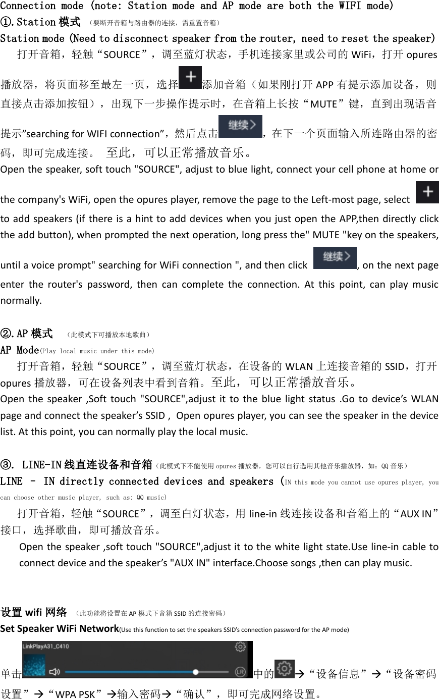 Connection mode (note: Station mode and AP mode are both the WIFI mode)①.Station 模式 （要断开音箱与路由器的连接，需重置音箱）Station mode (Need to disconnect speaker from the router, need to reset the speaker)打开音箱，轻触“SOURCE”，调至蓝灯状态，手机连接家里或公司的 WiFi，打开 opures播放器，将页面移至最左一页，选择 添加音箱（如果刚打开 APP 有提示添加设备，则直接点击添加按钮），出现下一步操作提示时，在音箱上长按“MUTE”键，直到出现语音提示”searching for WIFI connection”，然后点击 ，在下一个页面输入所连路由器的密码，即可完成连接。 至此，可以正常播放音乐。Open the speaker, soft touch &quot;SOURCE&quot;, adjust to blue light, connect your cell phone at home orthe company&apos;s WiFi, open the opures player, remove the page to the Left-most page, selectto add speakers (if there is a hint to add devices when you just open the APP,then directly clickthe add button), when prompted the next operation, long press the&quot; MUTE &quot;key on the speakers,until a voice prompt&quot; searching for WiFi connection &quot;, and then click , on the next pageenter the router&apos;s password, then can complete the connection. At this point, can play musicnormally.②.AP 模式 （此模式下可播放本地歌曲）AP Mode(Play local music under this mode)打开音箱，轻触“SOURCE”，调至蓝灯状态，在设备的 WLAN 上连接音箱的 SSID，打开opures 播放器，可在设备列表中看到音箱。至此，可以正常播放音乐。Open the speaker ,Soft touch &quot;SOURCE&quot;,adjust it to the blue light status .Go to device’s WLANpage and connect the speaker’s SSID , Open opures player, you can see the speaker in the devicelist. At this point, you can normally play the local music.③. LINE-IN 线直连设备和音箱（此模式下不能使用 opures 播放器，您可以自行选用其他音乐播放器，如：QQ 音乐）LINE – IN directly connected devices and speakers (IN this mode you cannot use opures player, youcan choose other music player, such as: QQ music)打开音箱，轻触“SOURCE”，调至白灯状态，用 line-in 线连接设备和音箱上的“AUX IN”接口，选择歌曲，即可播放音乐。Open the speaker ,soft touch &quot;SOURCE&quot;,adjust it to the white light state.Use line-in cable toconnect device and the speaker’s &quot;AUX IN&quot; interface.Choose songs ,then can play music.设置 wifi 网络 （此功能将设置在 AP 模式下音箱 SSID 的连接密码）Set Speaker WiFi Network(Use this function to set the speakers SSID’s connection password for the AP mode)单击 中的 “设备信息”“设备密码设置”“WPA PSK”输入密码“确认”，即可完成网络设置。