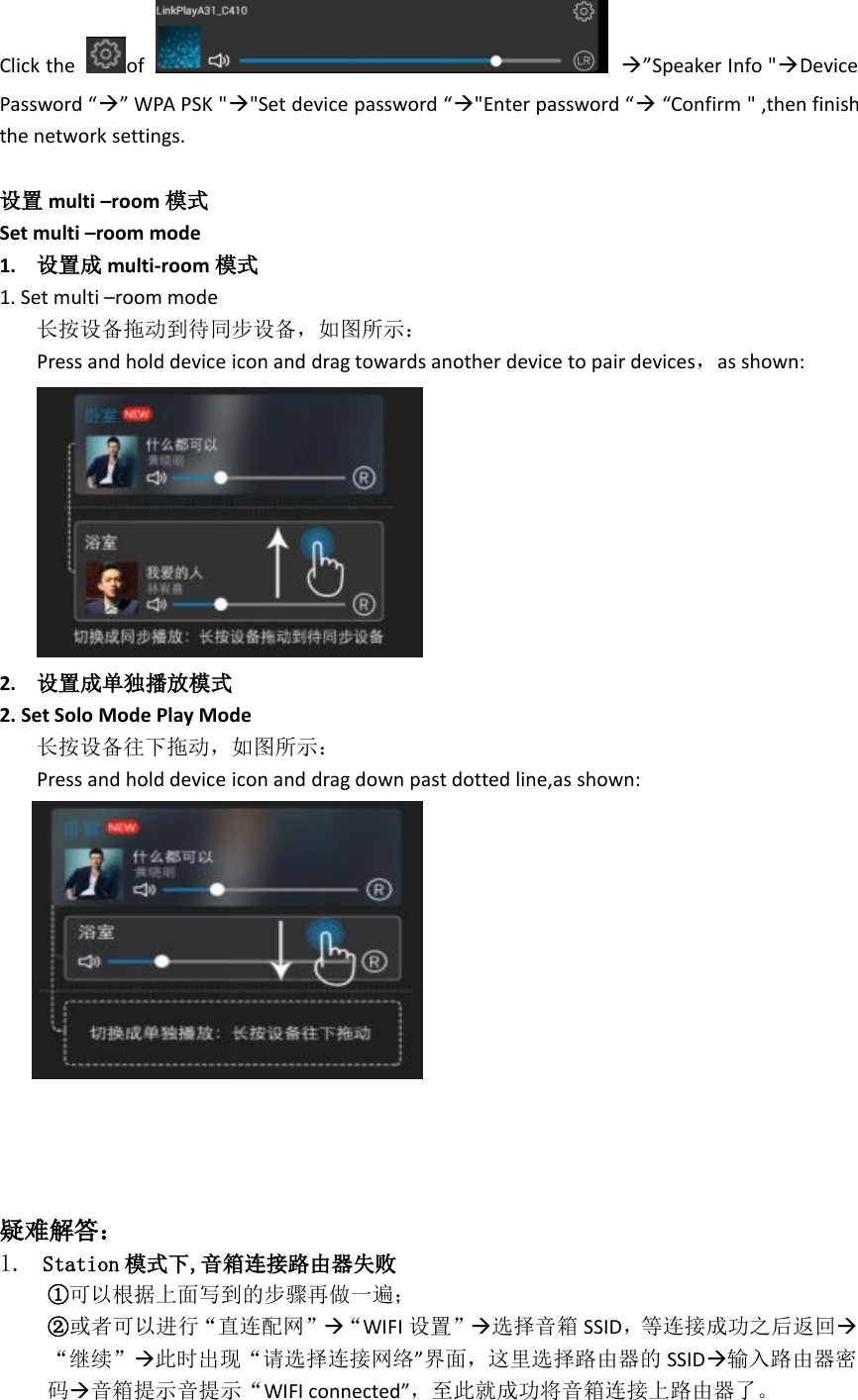 Click the of ”Speaker Info &quot;DevicePassword “” WPA PSK &quot;&quot;Set device password “&quot;Enter password ““Confirm &quot; ,then finishthe network settings.设置 multi –room 模式Set multi –room mode1. 设置成 multi-room 模式1. Set multi –room mode长按设备拖动到待同步设备，如图所示：Press and hold device icon and drag towards another device to pair devices，as shown:2. 设置成单独播放模式2. Set Solo Mode Play Mode长按设备往下拖动，如图所示：Press and hold device icon and drag down past dotted line,as shown:疑难解答：1. Station 模式下,音箱连接路由器失败①可以根据上面写到的步骤再做一遍；②或者可以进行“直连配网”“WIFI 设置”选择音箱 SSID，等连接成功之后返回“继续”此时出现“请选择连接网络”界面，这里选择路由器的 SSID输入路由器密码音箱提示音提示“WIFI connected”，至此就成功将音箱连接上路由器了。