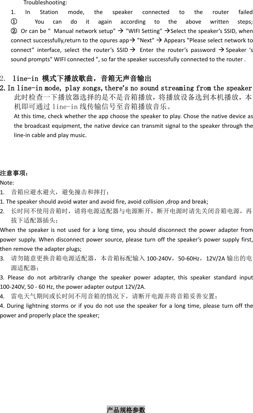 Troubleshooting:1. In Station mode, the speaker connected to the router failed①You can do it again according to the above written steps;②Or can be &quot; Manual network setup&quot; &quot;WIFI Setting&quot; Select the speaker’s SSID, whenconnect successfully,return to the opures app&quot;Next&quot; Appears &quot;Please select network toconnect” interface, select the router’s SSID Enter the router’s password Speaker ‘ssound prompts&quot; WIFI connected &quot;, so far the speaker successfully connected to the router .2. line-in 模式下播放歌曲，音箱无声音输出2.In line-in mode, play songs,there’s no sound streaming from the speaker此时检查一下播放器选择的是不是音箱播放，将播放设备选到本机播放，本机即可通过 line-in 线传输信号至音箱播放音乐。At this time, check whether the app choose the speaker to play. Chose the native device asthe broadcast equipment, the native device can transmit signal to the speaker through theline-in cable and play music.注意事项：Note:1. 音箱应避水避火，避免撞击和摔打；1. The speaker should avoid water and avoid fire, avoid collision ,drop and break;2. 长时间不使用音箱时，请将电源适配器与电源断开，断开电源时请先关闭音箱电源，再拔下适配器插头；When the speaker is not used for a long time, you should disconnect the power adapter frompower supply. When disconnect power source, please turn off the speaker’s power supply first,then remove the adapter plugs;3. 请勿随意更换音箱电源适配器，本音箱标配输入 100-240V，50-60Hz，12V/2A 输出的电源适配器；3. Please do not arbitrarily change the speaker power adapter, this speaker standard input100-240V, 50 - 60 Hz, the power adapter output 12V/2A.4. 雷电天气期间或长时间不用音箱的情况下，请断开电源并将音箱妥善安置；4. During lightning storms or if you do not use the speaker for a long time, please turn off thepower and properly place the speaker;产品规格参数