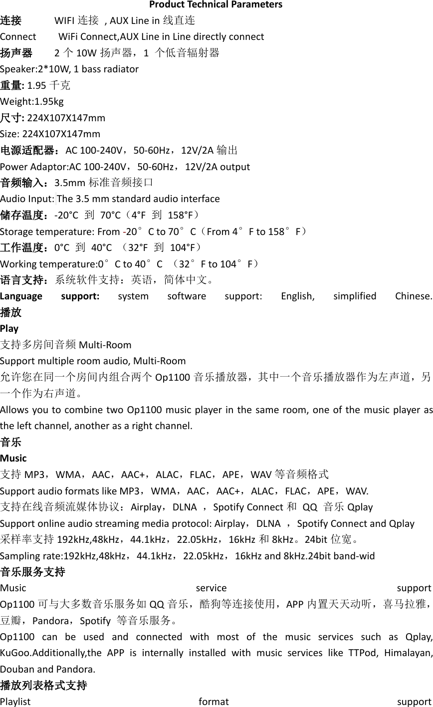 Product Technical Parameters连接 WIFI 连接 , AUX Line in 线直连Connect WiFi Connect,AUX Line in Line directly connect扬声器 2个10W 扬声器，1个低音辐射器Speaker:2*10W, 1 bass radiator重量:1.95 千克Weight:1.95kg尺寸:224X107X147mmSize: 224X107X147mm电源适配器：AC 100-240V，50-60Hz，12V/2A 输出Power Adaptor:AC 100-240V，50-60Hz，12V/2A output音频输入：3.5mm 标准音频接口Audio Input: The 3.5 mm standard audio interface储存温度：-20°C 到70°C（4°F 到158°F）Storage temperature: From -20°C to 70°C（From 4°F to 158°F）工作温度：0°C 到40°C （32°F 到104°F）Working temperature:0°C to 40°C（32°F to 104°F）语言支持：系统软件支持：英语，简体中文。Language support: system software support: English, simplified Chinese.播放Play支持多房间音频 Multi-RoomSupport multiple room audio, Multi-Room允许您在同一个房间内组合两个 Op1100 音乐播放器，其中一个音乐播放器作为左声道，另一个作为右声道。Allows you to combine two Op1100 music player in the same room, one of the music player asthe left channel, another as a right channel.音乐Music支持 MP3，WMA，AAC，AAC+，ALAC，FLAC，APE，WAV 等音频格式Support audio formats like MP3，WMA，AAC，AAC+，ALAC，FLAC，APE，WAV.支持在线音频流媒体协议：Airplay，DLNA ，Spotify Connect 和QQ 音乐 QplaySupport online audio streaming media protocol: Airplay，DLNA ，Spotify Connect and Qplay采样率支持 192kHz,48kHz，44.1kHz，22.05kHz，16kHz 和8kHz。24bit 位宽。Sampling rate:192kHz,48kHz，44.1kHz，22.05kHz，16kHz and 8kHz.24bit band-wid音乐服务支持Music service supportOp1100 可与大多数音乐服务如 QQ 音乐，酷狗等连接使用，APP 内置天天动听，喜马拉雅，豆瓣，Pandora，Spotify 等音乐服务。Op1100 can be used and connected with most of the music services such as Qplay,KuGoo.Additionally,the APP is internally installed with music services like TTPod, Himalayan,Douban and Pandora.播放列表格式支持Playlist format support