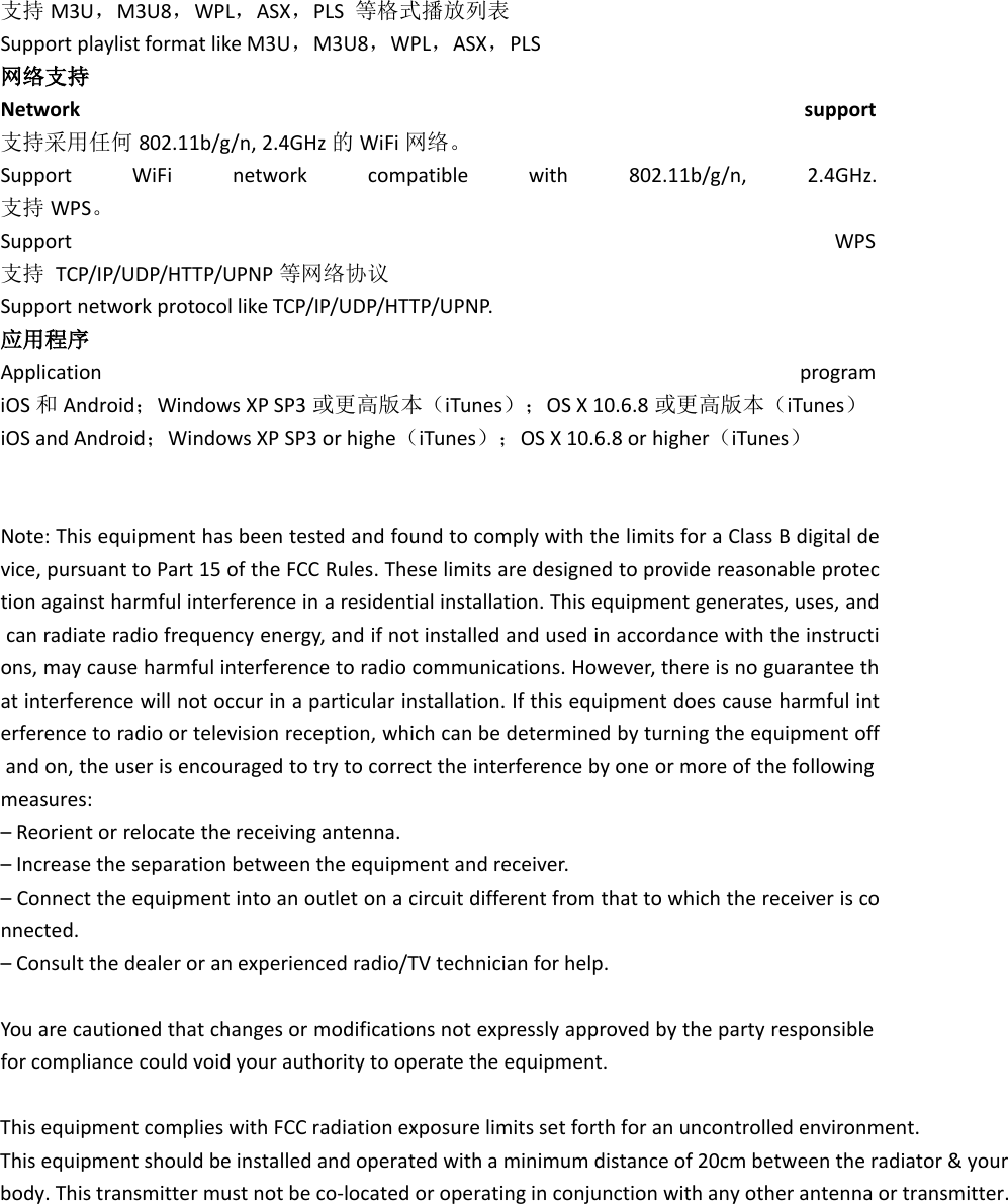 支持 M3U，M3U8，WPL，ASX，PLS 等格式播放列表Support playlist format like M3U，M3U8，WPL，ASX，PLS网络支持Network support支持采用任何 802.11b/g/n, 2.4GHz 的WiFi 网络。Support WiFi network compatible with 802.11b/g/n, 2.4GHz.支持 WPS。Support WPS支持 TCP/IP/UDP/HTTP/UPNP 等网络协议Support network protocol like TCP/IP/UDP/HTTP/UPNP.应用程序Application programiOS 和Android；Windows XP SP3 或更高版本（iTunes）；OS X 10.6.8 或更高版本（iTunes）iOS and Android；Windows XP SP3 or highe（iTunes）；OS X 10.6.8 or higher（iTunes）Note: This equipment has been tested and found to comply with the limits for a Class B digital device, pursuant to Part 15 of the FCC Rules. These limits are designed to provide reasonable protection against harmful interference in a residential installation. This equipment generates, uses, andcan radiate radio frequency energy, and if not installed and used in accordance with the instructions, may cause harmful interference to radio communications. However, there is no guarantee that interference will not occur in a particular installation. If this equipment does cause harmful interference to radio or television reception, which can be determined by turning the equipment offand on, the user is encouraged to try to correct the interference by one or more of the followingmeasures:– Reorient or relocate the receiving antenna.– Increase the separation between the equipment and receiver.– Connect the equipment into an outlet on a circuit different from that to which the receiver is connected.– Consult the dealer or an experienced radio/TV technician for help.You are cautioned that changes or modifications not expressly approved by the party responsiblefor compliance could void your authority to operate the equipment. This equipment complies with FCC radiation exposure limits set forth for an uncontrolled environment. This equipment should be installed and operated with a minimum distance of 20cm between the radiator &amp; your body. This transmitter must not be co-located or operating in conjunction with any other antenna or transmitter. 