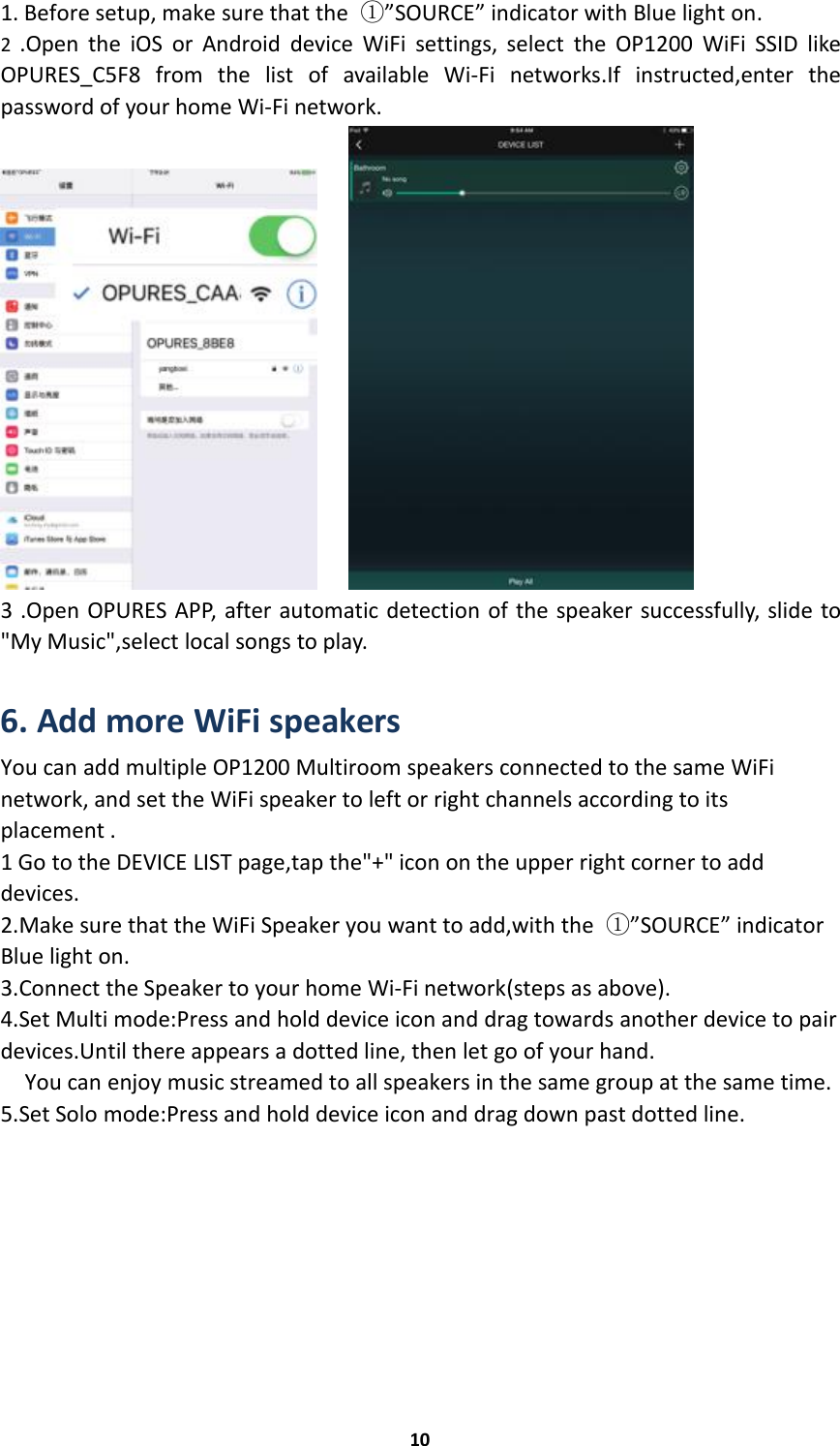 101. Before setup, make sure that the ①”SOURCE” indicator with Blue light on.2.Open the iOS or Android device WiFi settings, select the OP1200 WiFi SSID likeOPURES_C5F8 from the list of available Wi-Fi networks.If instructed,enter thepassword of your home Wi-Fi network.3 .Open OPURES APP, after automatic detection of the speaker successfully, slide to&quot;My Music&quot;,select local songs to play.6. Add more WiFi speakersYou can add multiple OP1200 Multiroom speakers connected to the same WiFinetwork, and set the WiFi speaker to left or right channels according to itsplacement .1 Go to the DEVICE LIST page,tap the&quot;+&quot; icon on the upper right corner to adddevices.2.Make sure that the WiFi Speaker you want to add,with the ①”SOURCE” indicatorBlue light on.3.Connect the Speaker to your home Wi-Fi network(steps as above).4.Set Multi mode:Press and hold device icon and drag towards another device to pairdevices.Until there appears a dotted line, then let go of your hand.You can enjoy music streamed to all speakers in the same group at the same time.5.Set Solo mode:Press and hold device icon and drag down past dotted line.