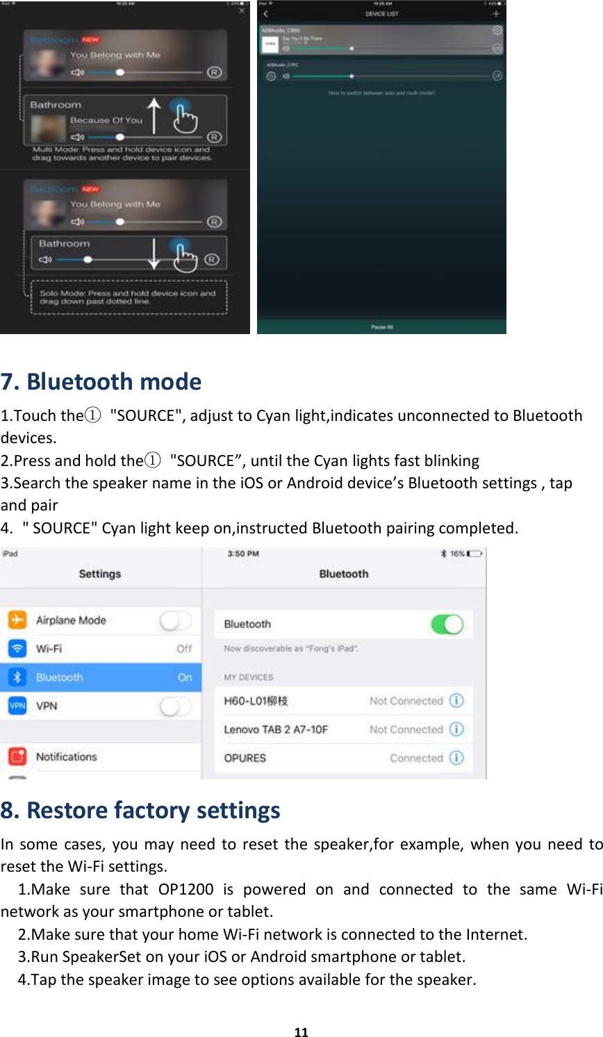 117. Bluetooth mode1.Touch the①&quot;SOURCE&quot;, adjust to Cyan light,indicates unconnected to Bluetoothdevices.2.Press and hold the①&quot;SOURCE”, until the Cyan lights fast blinking3.Search the speaker name in the iOS or Android device’s Bluetooth settings , tapand pair4. &quot; SOURCE&quot; Cyan light keep on,instructed Bluetooth pairing completed.8. Restore factory settingsIn some cases, you may need to reset the speaker,for example, when you need toreset the Wi-Fi settings.1.Make sure that OP1200 is powered on and connected to the same Wi-Finetwork as your smartphone or tablet.2.Make sure that your home Wi-Fi network is connected to the Internet.3.Run SpeakerSet on your iOS or Android smartphone or tablet.4.Tap the speaker image to see options available for the speaker.