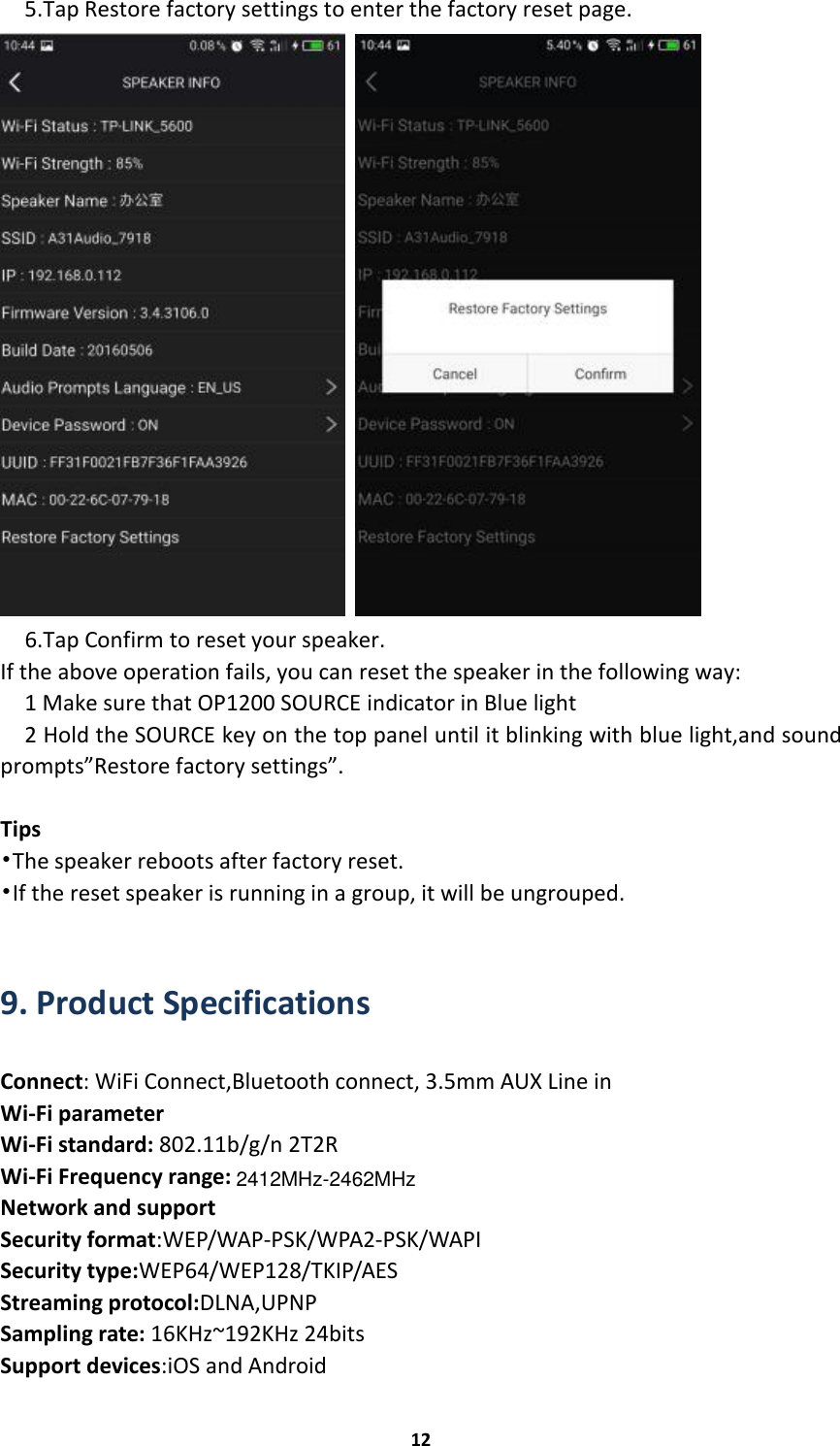 2412MHz-2462MHz125.Tap Restore factory settings to enter the factory reset page.6.Tap Confirm to reset your speaker.If the above operation fails, you can reset the speaker in the following way:1 Make sure that OP1200 SOURCE indicator in Blue light2 Hold the SOURCE key on the top panel until it blinking with blue light,and soundprompts”Restore factory settings”.Tips•The speaker reboots after factory reset.•If the reset speaker is running in a group, it will be ungrouped.9. Product SpecificationsConnect: WiFi Connect,Bluetooth connect, 3.5mm AUX Line inWi-Fi parameterWi-Fi standard: 802.11b/g/n 2T2RWi-Fi Frequency range:Network and supportSecurity format:WEP/WAP-PSK/WPA2-PSK/WAPISecurity type:WEP64/WEP128/TKIP/AESStreaming protocol:DLNA,UPNPSampling rate: 16KHz~192KHz 24bitsSupport devices:iOS and Android