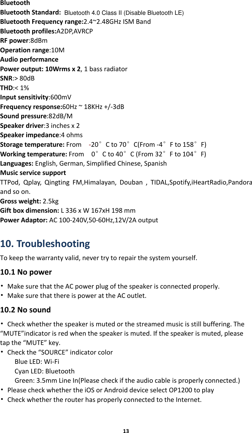 Bluetooth 4.0 Class II (Disable Bluetooth LE)13BluetoothBluetooth Standard:Bluetooth Frequency range:2.4~2.48GHz ISM BandBluetooth profiles:A2DP,AVRCPRF power:8dBmOperation range:10MAudio performancePower output: 10Wrms x 2, 1 bass radiatorSNR:&gt; 80dBTHD:&lt; 1%Input sensitivity:600mVFrequency response:60Hz ~ 18KHz +/-3dBSound pressure:82dB/MSpeaker driver:3 inches x 2Speaker impedance:4 ohmsStorage temperature: From -20°C to 70°C(From -4°F to 158°F)Working temperature: From 0°C to 40°C (From 32°F to 104°F)Languages: English, German, Simplified Chinese, SpanishMusic service supportTTPod, Qplay, Qingting FM,Himalayan, Douban , TIDAL,Spotify,iHeartRadio,Pandoraand so on.Gross weight: 2.5kgGift box dimension: L 336 x W 167xH 198 mmPower Adaptor: AC 100-240V,50-60Hz,12V/2A output10. TroubleshootingTo keep the warranty valid, never try to repair the system yourself.10.1 No power•Make sure that the AC power plug of the speaker is connected properly.•Make sure that there is power at the AC outlet.10.2 No sound•Check whether the speaker is muted or the streamed music is still buffering. The“MUTE”indicator is red when the speaker is muted. If the speaker is muted, pleasetap the “MUTE” key.•Check the “SOURCE” indicator colorBlue LED: Wi-FiCyan LED: BluetoothGreen: 3.5mm Line In(Please check if the audio cable is properly connected.)•Please check whether the iOS or Android device select OP1200 to play•Check whether the router has properly connected to the Internet.