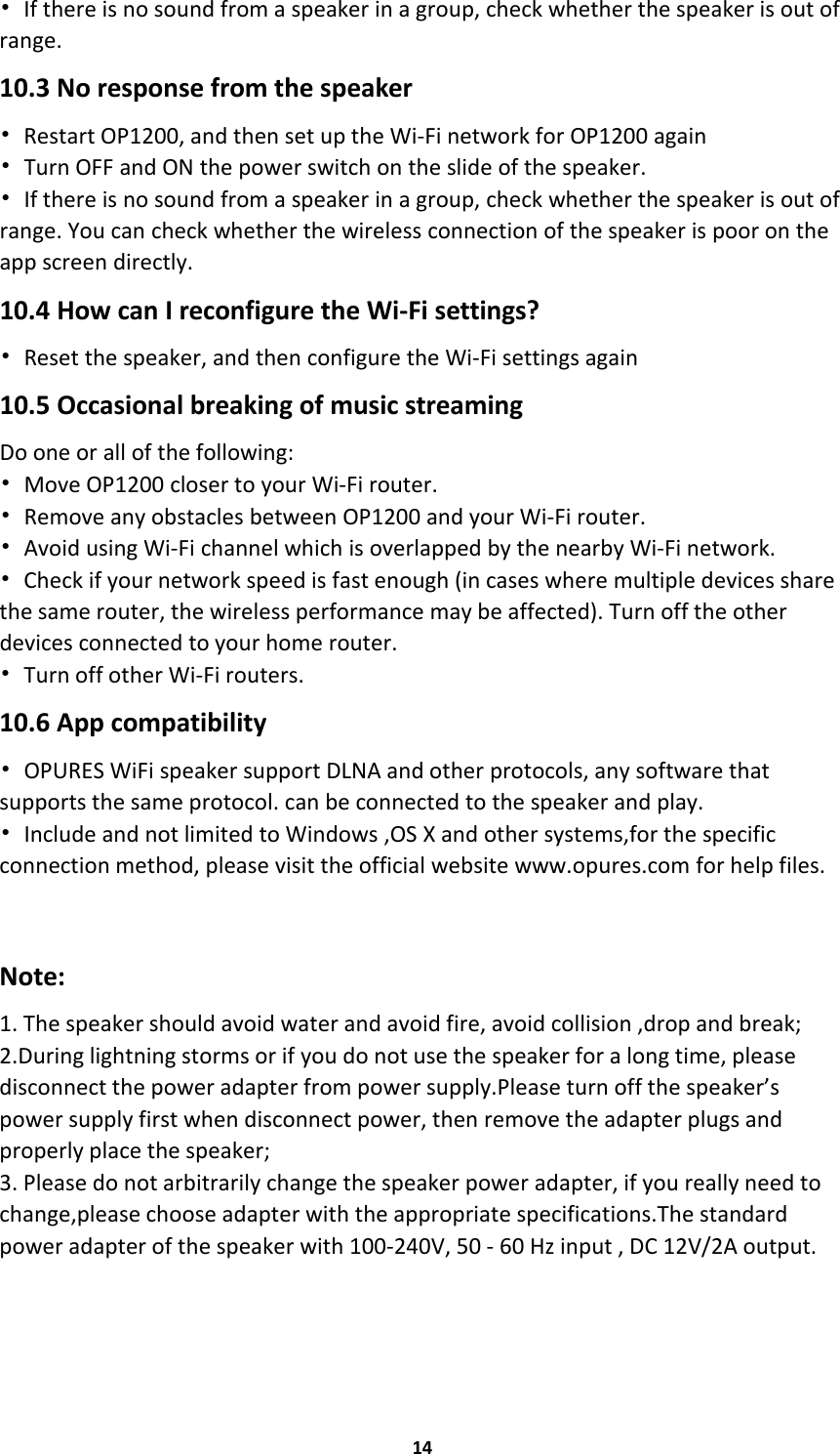 14•If there is no sound from a speaker in a group, check whether the speaker is out ofrange.10.3 No response from the speaker•Restart OP1200, and then set up the Wi-Fi network for OP1200 again•Turn OFF and ON the power switch on the slide of the speaker.•If there is no sound from a speaker in a group, check whether the speaker is out ofrange. You can check whether the wireless connection of the speaker is poor on theapp screen directly.10.4 How can I reconfigure the Wi-Fi settings?•Reset the speaker, and then configure the Wi-Fi settings again10.5 Occasional breaking of music streamingDo one or all of the following:•Move OP1200 closer to your Wi-Fi router.•Remove any obstacles between OP1200 and your Wi-Fi router.•Avoid using Wi-Fi channel which is overlapped by the nearby Wi-Fi network.•Check if your network speed is fast enough (in cases where multiple devices sharethe same router, the wireless performance may be affected). Turn off the otherdevices connected to your home router.•Turn off other Wi-Fi routers.10.6 App compatibility•OPURES WiFi speaker support DLNA and other protocols, any software thatsupports the same protocol. can be connected to the speaker and play.•Include and not limited to Windows ,OS X and other systems,for the specificconnection method, please visit the official website www.opures.com for help files.Note:1. The speaker should avoid water and avoid fire, avoid collision ,drop and break;2.During lightning storms or if you do not use the speaker for a long time, pleasedisconnect the power adapter from power supply.Please turn off the speaker’spower supply first when disconnect power, then remove the adapter plugs andproperly place the speaker;3. Please do not arbitrarily change the speaker power adapter, if you really need tochange,please choose adapter with the appropriate specifications.The standardpower adapter of the speaker with 100-240V, 50 - 60 Hz input , DC 12V/2A output.