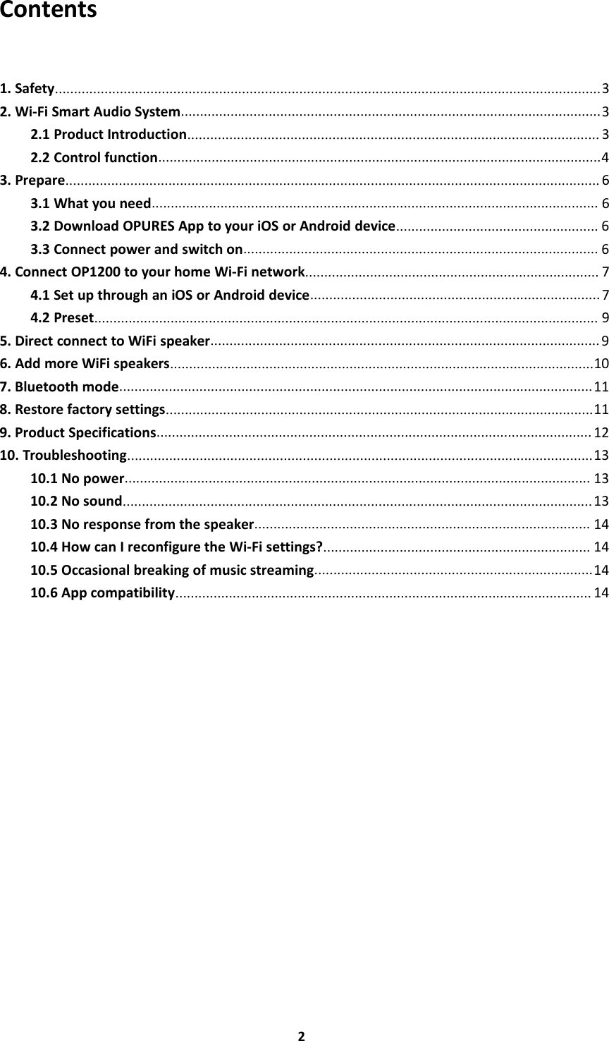 2Contents1. Safety...............................................................................................................................................32. Wi-Fi Smart Audio System..............................................................................................................32.1 Product Introduction............................................................................................................ 32.2 Control function....................................................................................................................43. Prepare............................................................................................................................................ 63.1 What you need..................................................................................................................... 63.2 Download OPURES App to your iOS or Android device..................................................... 63.3 Connect power and switch on............................................................................................. 64. Connect OP1200 to your home Wi-Fi network............................................................................. 74.1 Set up through an iOS or Android device............................................................................ 74.2 Preset.................................................................................................................................... 95. Direct connect to WiFi speaker...................................................................................................... 96. Add more WiFi speakers...............................................................................................................107. Bluetooth mode............................................................................................................................118. Restore factory settings................................................................................................................119. Product Specifications.................................................................................................................. 1210. Troubleshooting..........................................................................................................................1310.1 No power.......................................................................................................................... 1310.2 No sound........................................................................................................................... 1310.3 No response from the speaker........................................................................................ 1410.4 How can I reconfigure the Wi-Fi settings?...................................................................... 1410.5 Occasional breaking of music streaming.........................................................................1410.6 App compatibility............................................................................................................. 14