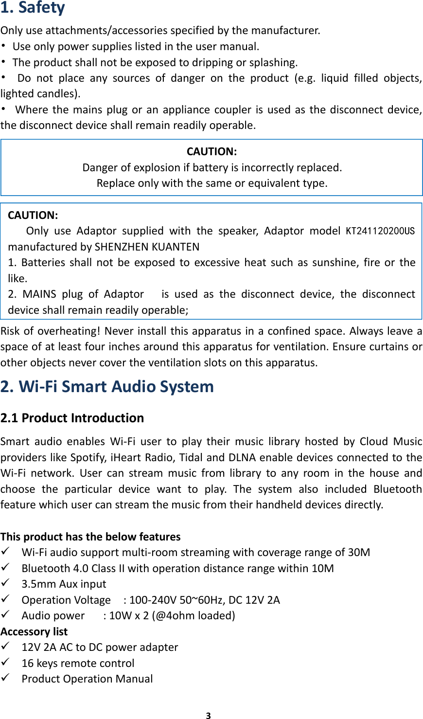 31. SafetyOnly use attachments/accessories specified by the manufacturer.•Use only power supplies listed in the user manual.•The product shall not be exposed to dripping or splashing.•Do not place any sources of danger on the product (e.g. liquid filled objects,lighted candles).•Where the mains plug or an appliance coupler is used as the disconnect device,the disconnect device shall remain readily operable.Risk of overheating! Never install this apparatus in a confined space. Always leave aspace of at least four inches around this apparatus for ventilation. Ensure curtains orother objects never cover the ventilation slots on this apparatus.2. Wi-Fi Smart Audio System2.1 Product IntroductionSmart audio enables Wi-Fi user to play their music library hosted by Cloud Musicproviders like Spotify, iHeart Radio, Tidal and DLNA enable devices connected to theWi-Fi network. User can stream music from library to any room in the house andchoose the particular device want to play. The system also included Bluetoothfeature which user can stream the music from their handheld devices directly.This product has the below featuresWi-Fi audio support multi-room streaming with coverage range of 30MBluetooth 4.0 Class II with operation distance range within 10M3.5mm Aux inputOperation Voltage : 100-240V 50~60Hz, DC 12V 2AAudio power : 10W x 2 (@4ohm loaded)Accessory list12V 2A AC to DC power adapter16 keys remote controlProduct Operation ManualCAUTION:Only use Adaptor supplied with the speaker, Adaptor model KT241120200USmanufactured by SHENZHEN KUANTEN1. Batteries shall not be exposed to excessive heat such as sunshine, fire or thelike.2. MAINS plug of Adaptor is used as the disconnect device, the disconnectdevice shall remain readily operable;CAUTION:Danger of explosion if battery is incorrectly replaced.Replace only with the same or equivalent type.