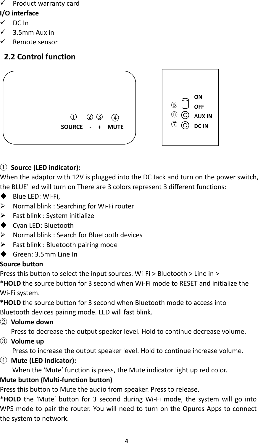 4Product warranty cardI/O interfaceDC In3.5mm Aux inRemote sensor2.2 Control function①Source (LED indicator):When the adaptor with 12V is plugged into the DC Jack and turn on the power switch,the BLUE’led will turn on There are 3 colors represent 3 different functions:Blue LED: Wi-Fi,Normal blink : Searching for Wi-Fi routerFast blink : System initializeCyan LED: BluetoothNormal blink : Search for Bluetooth devicesFast blink : Bluetooth pairing modeGreen: 3.5mm Line InSource buttonPress this button to select the input sources. Wi-Fi &gt; Bluetooth &gt; Line in &gt;*HOLD the source button for 3 second when Wi-Fi mode to RESET and initialize theWi-Fi system.*HOLD the source button for 3 second when Bluetooth mode to access intoBluetooth devices pairing mode. LED will fast blink.②Volume downPress to decrease the output speaker level. Hold to continue decrease volume.③Volume upPress to increase the output speaker level. Hold to continue increase volume.④Mute (LED indicator):When the ‘Mute’function is press, the Mute indicator light up red color.Mute button (Multi-function button)Press this button to Mute the audio from speaker. Press to release.*HOLD the ‘Mute’button for 3 second during Wi-Fi mode, the system will go intoWPS mode to pair the router. You will need to turn on the Opures Apps to connectthe system to network.   ④SOURCE - + MUTE⑤⑥⑦ONOFFAUX INDC IN