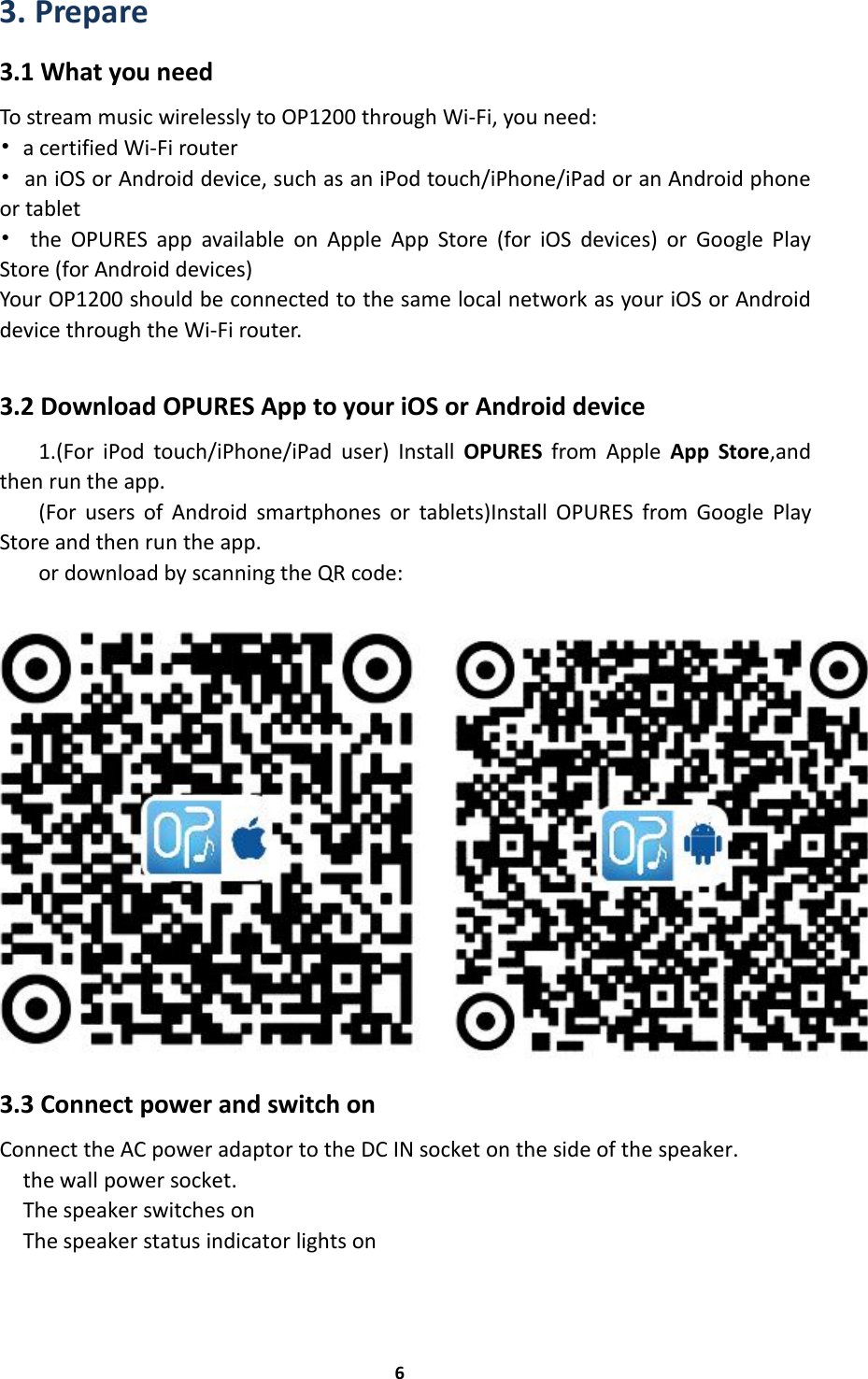 63. Prepare3.1 What you needTo stream music wirelessly to OP1200 through Wi-Fi, you need:•a certified Wi-Fi router•an iOS or Android device, such as an iPod touch/iPhone/iPad or an Android phoneor tablet•the OPURES app available on Apple App Store (for iOS devices) or Google PlayStore (for Android devices)Your OP1200 should be connected to the same local network as your iOS or Androiddevice through the Wi-Fi router.3.2 Download OPURES App to your iOS or Android device1.(For iPod touch/iPhone/iPad user) Install OPURES from Apple App Store,andthen run the app.(For users of Android smartphones or tablets)Install OPURES from Google PlayStore and then run the app.or download by scanning the QR code:3.3 Connect power and switch onConnect the AC power adaptor to the DC IN socket on the side of the speaker.the wall power socket.The speaker switches onThe speaker status indicator lights on