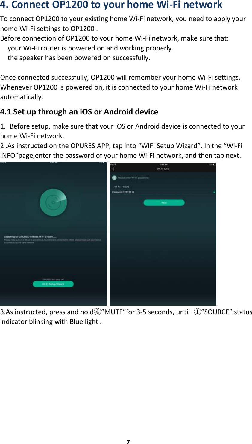 74. Connect OP1200 to your home Wi-Fi networkTo connect OP1200 to your existing home Wi-Fi network, you need to apply yourhome Wi-Fi settings to OP1200 .Before connection of OP1200 to your home Wi-Fi network, make sure that:your Wi-Fi router is powered on and working properly.the speaker has been powered on successfully.Once connected successfully, OP1200 will remember your home Wi-Fi settings.Whenever OP1200 is powered on, it is connected to your home Wi-Fi networkautomatically.4.1 Set up through an iOS or Android device1. Before setup, make sure that your iOS or Android device is connected to yourhome Wi-Fi network.2 .As instructed on the OPURES APP, tap into “WIFI Setup Wizard”. In the “Wi-FiINFO”page,enter the password of your home Wi-Fi network, and then tap next.3.As instructed, press and hold④”MUTE”for 3-5 seconds, until ①”SOURCE” statusindicator blinking with Blue light .