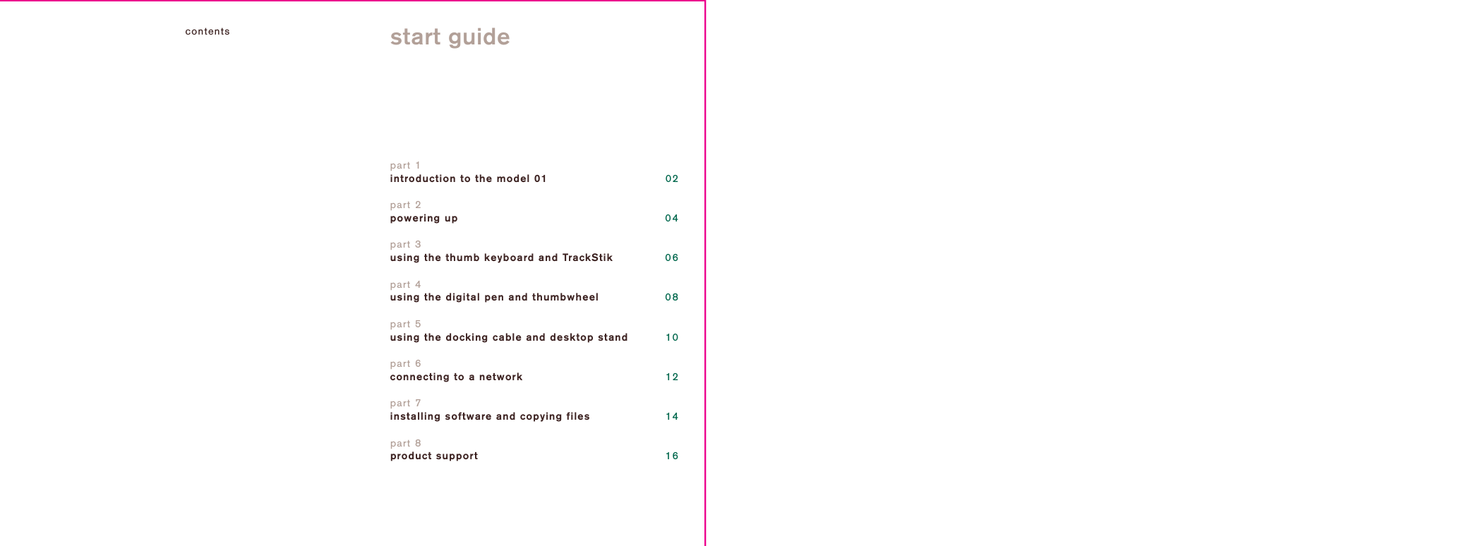 contents start guidepart 1introduction to the model 01 02part 2powering uppart 3using the thumb keyboard and TrackStikpart 4using the digital pen and thumbwheelpart 5using the docking cable and desktop standpart 6connecting to a networkpart 7installing software and copying files040608101214part 8product support 16