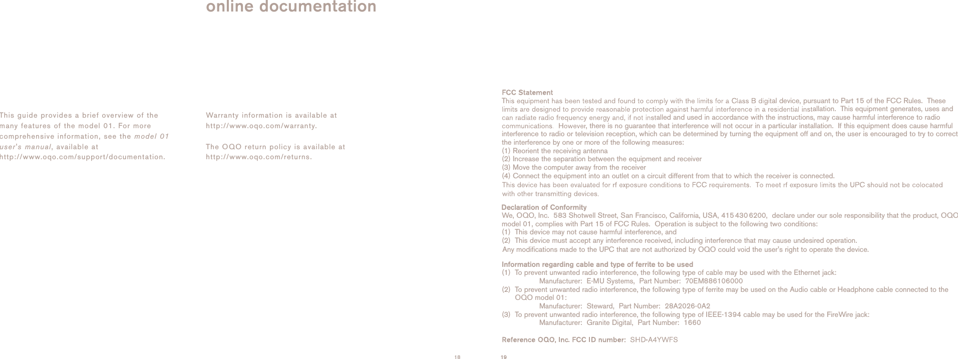 This guide provides a brief overview of themany features of the model 01. For morecomprehensive information, see the model 01user's manual, available athttp://www.oqo.com/support/documentation. Warranty information is available athttp://www.oqo.com/warranty.The OQO return policy is available athttp://www.oqo.com/returns.online documentation18 19 19T al device, pursuant to Part 15 of the FCC Rules.  Theseallation.  This equipment generates, uses andalled and used in accordance with the instructions, may cause harmful interference to radio, there is no guarantee that interference will not occur in a particular installation.  If this equipment does cause harmfulinterference to radio or television reception, which can be determined by turning the equipment off and on, the user is encouraged to try to correctthe interference by one or more of the following measures:(1) Reorient the receiving antenna (2) Increase the separation between the equipment and receiver (3) Move the computer away from the receiver (4) Connect the equipment into an outlet on a circuit different from that to which the receiver is connected.Declaration of ConformityWe, OQO, Inc.  583 Shotwell Street, San Francisco, California, USA, 415 430 6200,  declare under our sole responsibility that the product, OQOmodel 01, complies with Part 15 of FCC Rules.  Operation is subject to the following two conditions: (1)  This device may not cause harmful interference, and (2)  This device must accept any interference received, including interference that may cause undesired operation.  Information regarding cable and type of ferrite to be used(1)  To prevent unwanted radio interference, the following type of cable may be used with the Ethernet jack: Manufacturer:  E-MU Systems,  Part Number:  70EM886106000  (2)  To prevent unwanted radio interference, the following type of ferrite may be used on the Audio cable or Headphone cable connected to the OQO model 01: Manufacturer:  Steward,  Part Number:  28A2026-0A2(3)  To prevent unwanted radio interference, the following type of IEEE-1394 cable may be used for the FireWire jack: Manufacturer:  Granite Digital,  Part Number:  1660Any modifications made to the UPC that are not authorized by OQO could void the user's right to operate the device.  