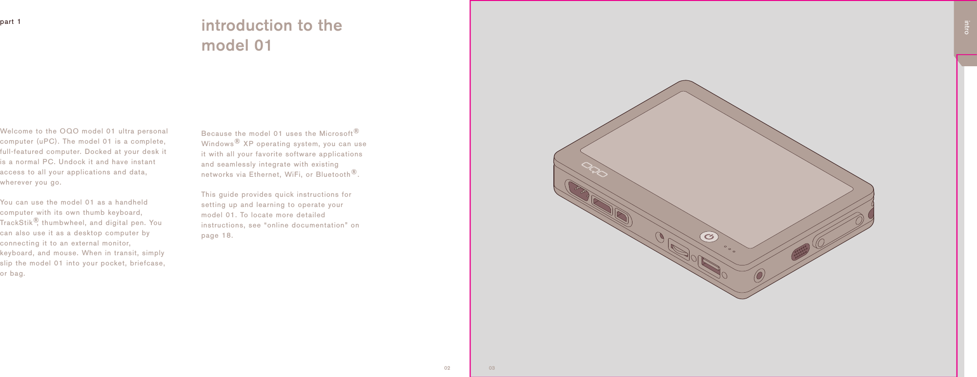 0302part 1 introduction to themodel 01Welcome to the OQO model 01 ultra personalcomputer (uPC). The model 01 is a complete,full-featured computer. Docked at your desk itis a normal PC. Undock it and have instantaccess to all your applications and data,wherever you go. You can use the model 01 as a handheldcomputer with its own thumb keyboard,TrackStik&reg;, thumbwheel, and digital pen. Youcan also use it as a desktop computer byconnecting it to an external monitor,keyboard, and mouse. When in transit, simplyslip the model 01 into your pocket, briefcase,or bag. Because the model 01 uses the Microsoft&reg;Windows&reg;XP operating system, you can useit with all your favorite software applicationsand seamlessly integrate with existingnetworks via Ethernet, WiFi, or Bluetooth&reg;. This guide provides quick instructions forsetting up and learning to operate yourmodel 01. To locate more detailedinstructions, see &ldquo;online documentation&rdquo; onpage 18.intro