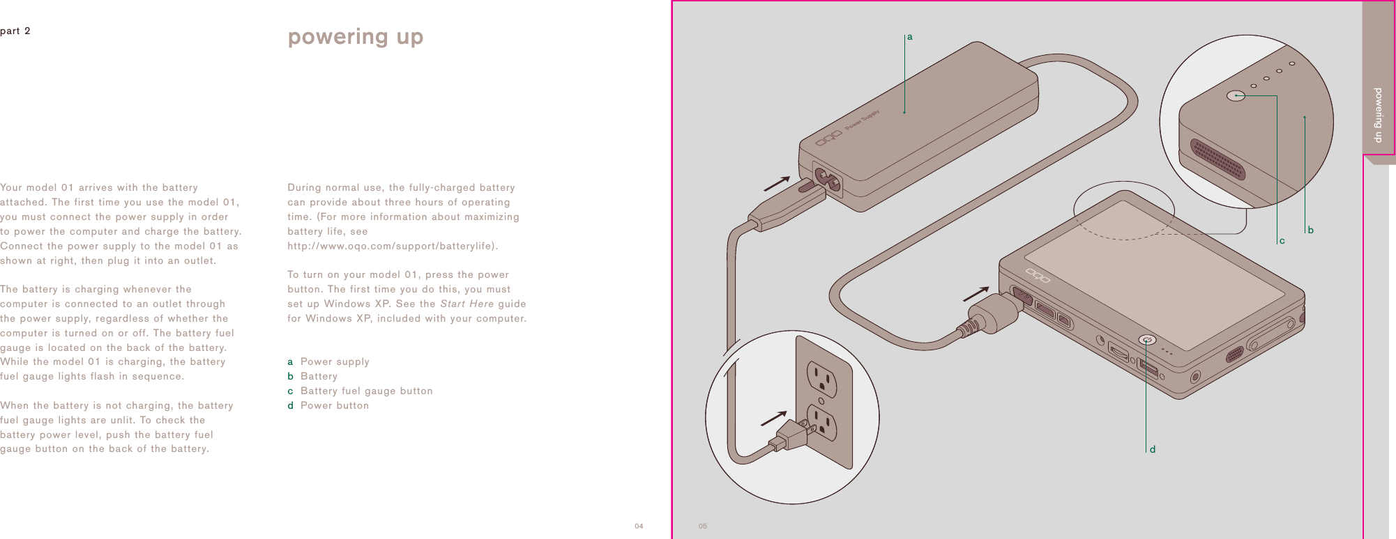 adcb0504Your model 01 arrives with the batteryattached. The first time you use the model 01,you must connect the power supply in orderto power the computer and charge the battery.Connect the power supply to the model 01 asshown at right, then plug it into an outlet.The battery is charging whenever thecomputer is connected to an outlet throughthe power supply, regardless of whether thecomputer is turned on or off. The battery fuelgauge is located on the back of the battery.While the model 01 is charging, the batteryfuel gauge lights flash in sequence. When the battery is not charging, the batteryfuel gauge lights are unlit. To check thebattery power level, push the battery fuelgauge button on the back of the battery.part 2 powering upDuring normal use, the fully-charged batterycan provide about three hours of operatingtime. (For more information about maximizingbattery life, seehttp://www.oqo.com/support/batterylife).To turn on your model 01, press the powerbutton. The first time you do this, you mustset up Windows XP. See the Start Here guidefor Windows XP, included with your computer.aPower supplybBatterycBattery fuel gauge buttondPower buttonpowering up