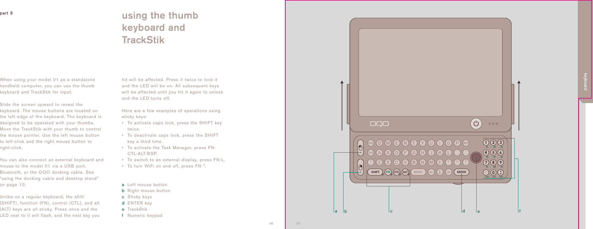 adcbef0706When using your model 01 as a standalonehandheld computer, you can use the thumbkeyboard and TrackStik for input.Slide the screen upward to reveal thekeyboard. The mouse buttons are located onthe left edge of the keyboard. The keyboard isdesigned to be operated with your thumbs.Move the TrackStik with your thumb to controlthe mouse pointer. Use the left mouse buttonto left-click and the right mouse button toright-click.You can also connect an external keyboard andmouse to the model 01 via a USB port,Bluetooth, or the OQO docking cable. See&ldquo;using the docking cable and desktop stand&rdquo;on page 10.Unlike on a regular keyboard, the shift(SHIFT), function (FN), control (CTL), and alt(ALT) keys are all sticky. Press once and theLED next to it will flash, and the next key youhit will be affected. Press it twice to lock itand the LED will be on. All subsequent keyswill be affected until you hit it again to unlockand the LEDturns off. Here are a few examples of operations usingsticky keys:&bull; To activate caps lock, press the SHIFT keytwice.&bull; To deactivate caps lock, press the SHIFTkey a third time.&bull; To activate the Task Manager, press FN-CTL-ALT-BSP.&bull; To switch to an external display, press FN-L.&bull; To turn WiFi on and off, press FN-&rdquo;.aLeft mouse buttonbRight mouse buttoncSticky keysdENTER keyeTrackStikfNumeric keypadpart 3 using the thumb keyboard andTrackStikkeyboard