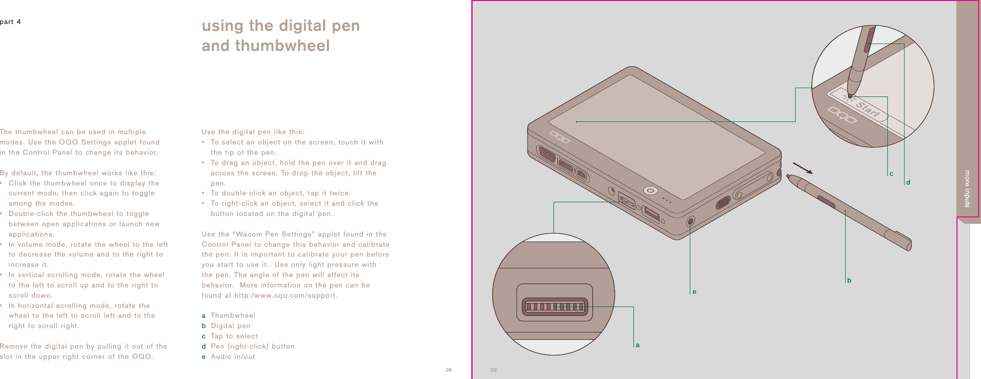 adcbe0908Use the digital pen like this:&bull;To select an object on the screen, touch it withthe tip of the pen.&bull; To drag an object, hold the pen over it and dragacross the screen. To drop the object, lift thepen.&bull; To double-click an object, tap it twice.&bull; To right-click an object, select it and click thebutton located on the digital pen.Use the &ldquo;Wacom Pen Settings&rdquo; applet found in theControl Panel to change this behavior and calibratethe pen. It is important to calibrate your pen beforeyou start to use it.  Use only light pressure withthe pen. The angle of the pen will affect itsbehavior.  More information on the pen can befound at http:/www.oqo.com/support.aThumbwheelbDigital pencTap to select dPen (right-click) buttoneAudio in/outpart 4 using the digital penand thumbwheelThe thumbwheel can be used in multiplemodes. Use the OQO Settings applet foundin the Control Panel to change its behavior.By default, the thumbwheel works like this:&bull;Click the thumbwheel once to display thecurrent mode, then click again to toggleamong the modes.&bull;Double-click the thumbwheel to togglebetween open applications or launch newapplications.&bull; In volume mode, rotate the wheel to the leftto decrease the volume and to the right toincrease it.&bull; In vertical scrolling mode, rotate the wheelto the left to scroll up and to the right toscroll down.&bull; In horizontal scrolling mode, rotate thewheel to the left to scroll left and to theright to scroll right. Remove the digital pen by pulling it out of theslot in the upper right corner of the OQO.more inputs