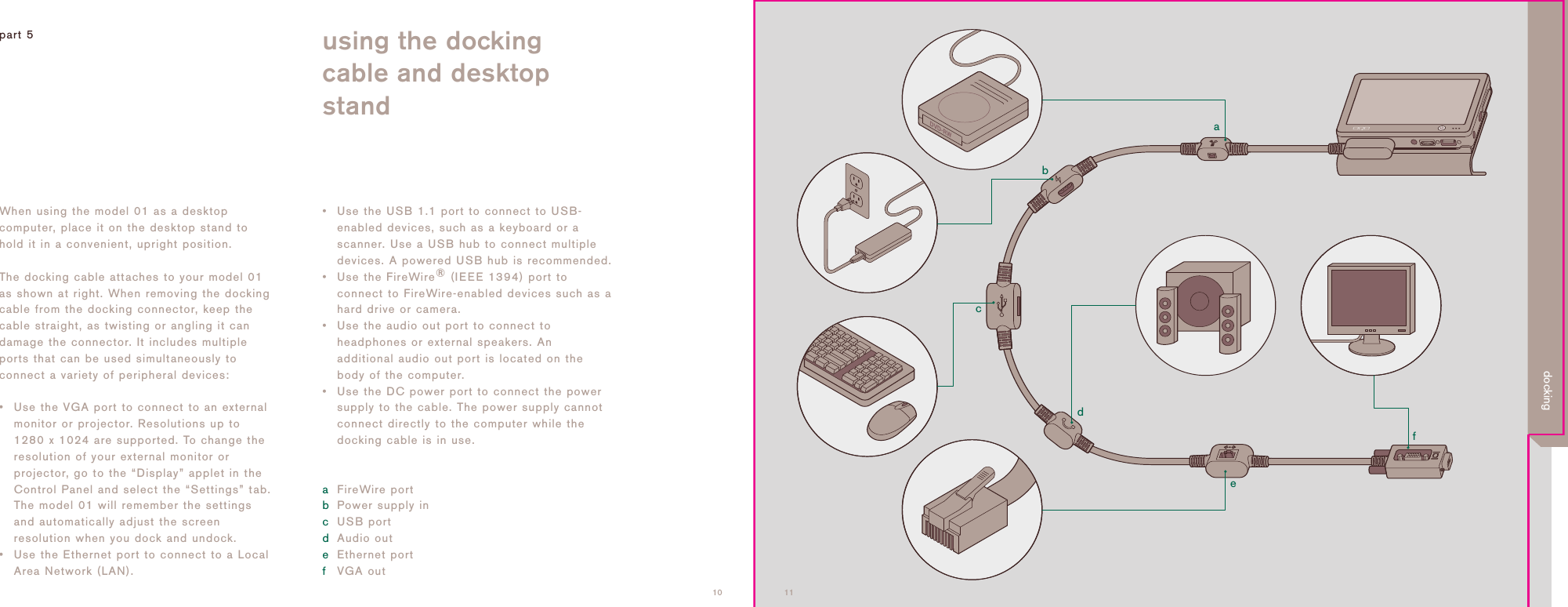 adcbef1110When using the model 01 as a desktopcomputer, place it on the desktop stand tohold it in a convenient, upright position.The docking cable attaches to your model 01as shown at right. When removing the dockingcable from the docking connector, keep thecable straight, as twisting or angling it candamage the connector. It includes multipleports that can be used simultaneously toconnect a variety of peripheral devices:&bull; Use the VGA port to connect to an externalmonitor or projector. Resolutions up to1280 x 1024 are supported. To change theresolution of your external monitor orprojector, go to the &ldquo;Display&rdquo; applet in theControl Panel and select the &ldquo;Settings&rdquo; tab.The model 01 will remember the settingsand automatically adjust the screenresolution when you dock and undock.&bull; Use the Ethernet port to connect to a LocalArea Network (LAN).&bull; Use the USB 1.1 port to connect to USB-enabled devices, such as a keyboard or ascanner. Use a USB hub to connect multipledevices. A powered USB hub is recommended.&bull; Use the FireWire&reg;(IEEE 1394) port toconnect to FireWire-enabled devices such as ahard drive or camera.&bull; Use the audio out port to connect toheadphones or external speakers. Anadditional audio out port is located on thebody of the computer.&bull; Use the DC power port to connect the powersupply to the cable. The power supply cannotconnect directly to the computer while thedocking cable is in use.aFireWire portbPower supply incUSB portdAudio outeEthernet portfVGA outpart 5 using the dockingcable and desktopstanddocking